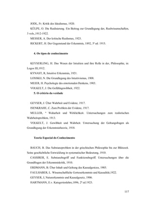 117
JODL, Fr. Kritik des Idealismus, 1920.
KÜLPE, O. Die Realisierung. Ein Beitrag zur Grundlegung der, Realwissenschaften,
3 vols.,1912-1922.
MESSER, A. Der kritische Realismus, 1923.
RICKERT, H. Der Gegenstand der Erkenntnis, 1892, 3ª ed. 1915.
4. Os tipos de conhecimento
KEYSERLING, H. Das Wesen der Intuition und ihre Rolle in der, Philosophie, in:
Logos III,1912.
KYNAST, R, Intuitive Erkenntnis, 1921.
LOSSKIJ, N. Die Grundlegung des Intuitivismus, 1908.
MEIER, H. Psychologie des emotionalen Denkens, 1903.
VOLKELT, J. Die Gefühlsgewibheit, 1922.
5. O critério da verdade
GEYSER, J. Über Wahrheit und Evidenz, 1917.
ISENKRAHE, C. Zum Problem der Evidenz, 1917.
MULLER, ª Waharheit und Wirklichkeit. Untersuchungen zum realistischen
Wahrheitsproblem, 1913.
VOLKELT, J. Gewibheit und Wahrheit. Untersuchung der Geltungsfragen als
Grundlegung der Erkenntnistheorie, 1918.
Teoria Especial do Conhecimento
BAUCH, B. Das Substanzproblem in der griechischen Philosophie bis zur Blütezeit.
Seine geschichtliche Entwicklung in systematischer Bedeutung, 1910.
CASSIRER, E. Substanzbegriff und Funktionsbegriff. Untersuchungen über die
Grundfragen der Erkenntniskritik, 1910.
ERDMANN, B. Über Inhalt und Geltung des Kausalgestzes, 1905.
FAULHABER, L. Wissenschaftliche Gotteserkenntnis und Kausalität,1922.
GEYSER, J, Naturerkenntnis und Kausalgesetz, 1906.
HARTMANN, E.v. Kategorienlehre,1896, 2ª ed.1923.
 