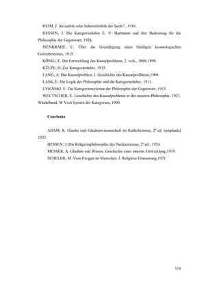 118
HEIM, J. Aktualität oder Substantialität der Seele? , 1916.
HESSEN, J. Die Kategorienlehre E. V. Hartmann und ihre Bedeutung für die
Philosophie der Gegenwart, 1924.
ISENKRAHE, C. Über die Grundlegung eines bündigen kosmologischen
Gottesbeweises, 1915.
KÖNIG, E. Die Entwicklung des Kausalproblems, 2. vols., 1888-1890.
KÜLPE, O. Zur Kategorienlehre, 1915.
LANG, A. Das Kausalproblem. I. Geschichte des Kausalprolblems,1904.
LASK, E. Die Logik der Philosophie und die Kategorienlehre, 1911.
LYSINSKI, E. Die Kategoriensysteme der Philosophie der Gegenwart, 1913.
WEUTSCHER, E. Geschichte des Kausalproblems in der neueren Philosophie, 1921.
Windelband, W Vom System der Kategorien, 1900.
Conclusão
ADAM, K. Glaube und Glaubenwissenschaft im Katholizismus, 2ª ed. (ampliada)
1923.
HESSEN, J. Die Religionsphilosophie des Neukantismus, 2ª ed., 1924.
MESSER, A. Glauben und Wissen. Geschichte einer inneren Entwicklung,1919.
SCHELER, M. Vom Ewigen im Menschen. I. Religiöse Erneuerung,1921.
 