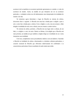 12
acontecer real se manifesta; no acontecer particular apresentam-se o sentido e o valor do
acontecer do mundo. Assim, na medida em que interpreta um ser ou acontecer
particular, o verdadeiro artista nos dá indiretamente uma interpretação da totalidade do
mundo e da vida.
Se tentarmos agora determinar o lugar da filosofia no sistema da cultura,
deveremos dizer o seguinte. A filosofia tem uma face voltada para a religião e para a
arte e outra face voltada para a ciência. Com a religião e a arte, tem em comum o olhar
dirigido à totalidade do real; com a ciência, tem em comum o caráter teórico.
No sistema da cultura, portanto, a filosofia tem seu lugar entre a ciência, de um
lado, e a religião e a arte, de outro. Dentre as últimas, é da religião que a filosofia está
mais próxima, na medida em que também a religião dirige-se à totalidade do ser e tenta
interpretar essa totalidade.
Com isso, completamos nosso procedimento indutivo com um dedutivo. Inserindo
a filosofia na totalidade da cultura, relacionando-a a domínios culturais particulares, o
conceito essencial de filosofia que obtivemos indutivamente foi confirmado e as
características particulares foram ressaltadas de modo ainda mais nítido.
 