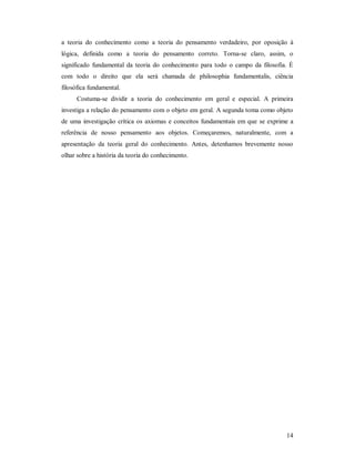 14
a teoria do conhecimento como a teoria do pensamento verdadeiro, por oposição à
lógica, definida como a teoria do pensamento correto. Torna-se claro, assim, o
significado fundamental da teoria do conhecimento para todo o campo da filosofia. É
com todo o direito que ela será chamada de philosophia fundamentalis, ciência
filosófica fundamental.
Costuma-se dividir a teoria do conhecimento em geral e especial. A primeira
investiga a relação do pensamento com o objeto em geral. A segunda toma como objeto
de uma investigação crítica os axiomas e conceitos fundamentais em que se exprime a
referência de nosso pensamento aos objetos. Começaremos, naturalmente, com a
apresentação da teoria geral do conhecimento. Antes, detenhamos brevemente nosso
olhar sobre a história da teoria do conhecimento.
 