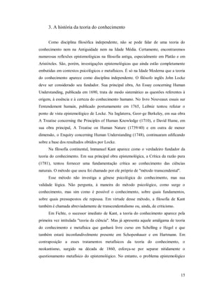 15
3. A história da teoria do conhecimento
Como disciplina filosófica independente, não se pode falar de uma teoria do
conhecimento nem na Antiguidade nem na Idade Média. Certamente, encontraremos
numerosas reflexões epistemológicas na filosofia antiga, especialmente em Platão e em
Aristóteles. São, porém, investigações epistemológicas que ainda estão completamente
embutidas em contextos psicológicos e metafísicos. É só na Idade Moderna que a teoria
do conhecimento aparece como disciplina independente. O filósofo inglês John Locke
deve ser considerado seu fundador. Sua principal obra, An Essay concerning Human
Understanding, publicada em 1690, trata de modo sistemático as questões referentes à
origem, à essência e à certeza do conhecimento humano. No livro Nouveaux essais sur
I'entendement humain, publicado postumamente em 1765, Leibniz tentou refutar o
ponto de vista epistemológico de Locke. Na Inglaterra, Geor-ge Berkeley, em sua obra
A Treatise concerning the Principles of Human Knowledge (1710), e David Hume, em
sua obra principal, A Treatise on Human Nature (1739/40) e em outra de menor
dimensão, o Enquiry concerning Human Understanding (1748), continuaram edificando
sobre a base dos resultados obtidos por Locke.
Na filosofia continental, lmmanuel Kant aparece como o verdadeiro fundador da
teoria do conhecimento. Em sua principal obra epistemológica, a Crítica da razão pura
(1781), tentou fornecer uma fundamentação crítica ao conhecimento das ciências
naturais. O método que usou foi chamado por ele próprio de "método transcendental".
Esse método não investiga a gênese psicológica do conhecimento, mas sua
validade lógica. Não pergunta, à maneira do método psicológico, como surge o
conhecimento, mas sim como é possível o conhecimento, sobre quais fundamentos,
sobre quais pressupostos ele repousa. Em virtude desse método, a filosofia de Kant
também é chamada abreviadamente de transcendentalismo ou, ainda, de criticismo.
Em Fichte, o sucessor imediato de Kant, a teoria do conhecimento aparece pela
primeira vez intitulada "teoria da ciência". Mas já apresenta aquele amálgama de teoria
do conhecimento e metafísica que ganhará livre curso em Schelling e Hegel e que
também estará inconfundivelmente presente em Schopenhauer e em Hartmann. Em
contraposição a esses tratamentos metafísicos da teoria do conhecimento, o
neokantismo, surgido na década de 1860, esforça-se por separar nitidamente o
questionamento metafísico do epistemológico. No entanto, o problema epistemológico
 