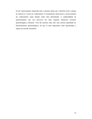 16
foi tão vigorosamente empurrado para o primeiro plano que a filosofia corria o perigo
de reduzir-se à teoria do conhecimento. O neokantismo desenvolveu a teoria kantiana
do conhecimento numa direção muito bem determinada. A unilateralidade de
questionamento que isso provocou fez logo surgirem numerosas correntes
epistemológicas contrárias. Vem daí estarmos hoje ante uma enorme quantidade de
direcionamentos epistemológicos, de que os mais importantes serão apresentados a
seguir em conexão sistemática.
 