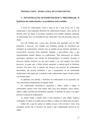 17
PRIMEIRA PARTE - TEORIA GERAL DO CONHECIMENTO
I - INVESTIGAÇÃO FENOMENOLÓGICA PRELIMINAR: O
fenômeno do conhecimento e os problemas nele contidos
A teoria do conhecimento, como o nome já diz, é uma teoria, isto é, uma
interpretação e uma explicação filosóficas do conhecimento humano. Antes, porém, de
filosofar sobre um objeto, é necessário examiná-lo com exatidão. Qualquer explicação
ou interpretação deve ser precedida de uma observação e de uma descrição exatas do
objeto.
Isso vale também para o nosso caso. Devemos pois apreender com um olhar
penetrante e descrever com exatidão esse fenômeno peculiar de consciência que
chamamos de conhecimento. Fazemos isso na medida em que tentamos apreender as
características essenciais desse fenômeno mediante a auto-reflexão sobre o que
experimentamos quando falamos em conhecimento. Para diferenciá-lo do método
psicológico, chamamos esse método de fenomenológico. O primeiro investiga os
processos mentais concretos em seu curso regular e em suas relações com outros
processos, ao passo que o último procura apreender a essência geral no fenômeno
concreto. Em nosso caso, o método não descreve um processo de conhecimento
determinado, não procura estabelecer o que é característico de um determinado
conhecimento, mas aquilo que é essencial a todo conhecimento, aquilo em que consiste
sua estrutura geral.
Se aplicamos esse método, o fenômeno do conhecimento se nos apresenta, nas
suas características fundamentais, do seguinte modo.
No conhecimento defrontam-se consciência e objeto, sujeito e objeto. O
conhecimento aparece como uma relação entre esses dois elementos. Nessa relação,
sujeito e objeto permanecem eternamente separados. O dualismo do sujeito e do objeto
pertence à essência do conhecimento.
Ao mesmo tempo, a relação entre os dois elementos é uma relação recíproca
(correlação). O sujeito só é sujeito para um objeto e o objeto só é objeto para um sujeito.
Ambos são o que são apenas na medida em que o são um para o outro. Essa
correlação, porém, não é reversível. Ser sujeito é algo completamente diverso de ser
objeto.
 