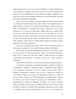 19
objetos ideais possuem um ser em si, uma transcendência, no sentido epistemológico.
As leis numéricas, as relações existentes, por exemplo, entre os lados e ângulos de um
triângulo têm uma independência de nosso pensamento subjetivo semelhante à dos
objetos reais. Apesar de sua irrealidade, defrontam-se com nosso pensamento como algo
em si mesmo determinado e independente.
Parece existir uma contradição entre a transcendência do objeto em face do sujeito
e a correlação constatada há pouco entre sujeito e objeto. Essa contradição, porém, é
apenas aparente. O objeto só não é separável da correlação na medida em que é um
objeto de conhecimento. A correlação entre sujeito e objeto não é em si mesma
indissolúvel; só o é no interior do conhecimento. Sujeito e objeto não se esgotam em seu
ser um para o outro, mas têm, além disso, um ser em si. No objeto, este ser em si
consiste naquilo que ainda é desconhecido. No sujeito, consiste naquilo que ele é além
de sujeito que conhece. Além de conhecer, ele também está apto a sentir e a querer.
Assim, enquanto o objeto cessa de ser objeto quando se separa da correlação, o sujeito
apenas deixa de ser sujeito cognoscente.
Assim como a correlação entre sujeito e, objeto só não é dissolúvel no interior do
conhecimento, ela também só não é reversível enquanto relação de conhecimento.
Em si mesma, uma reversão é perfeitamente possível. Ela ocorre, de fato, na ação,
pois nesse caso não é o objeto que determina o sujeito, mas o sujeito que determina o
objeto. Não é o sujeito que muda, mas o objeto. O sujeito não mais se comporta
receptivamente, mas espontânea e ativamente, ao passo que o objeto comporta-se
passivamente.
Desse modo, conhecimento e ação apresentam estruturas completamente opostas.
A essência do conhecimento está estreitamente ligada ao conceito de verdade. Só
o conhecimento verdadeiro é conhecimento efetivo. "Conhecimento não-verdadeiro"
não é propriamente conhecimento, mas erro e engano. Em que consiste, então, a
verdade do conhecimento? Segundo o que foi dito, a verdade deve consistir na
concordância da "figura" com o objeto. Um conhecimento é verdadeiro na medida em
que seu conteúdo concorda com o objeto intencionado. Conseqüentemente, o conceito
de verdade é um conceito relacional. Ele expressa um relacionamento, a saber, o
relacionamento do conteúdo do pensamento, da "figura", com o objeto. O próprio
objeto, ao contrário, não pode ser nem verdadeiro nem falso. De certo modo, ele está
para além da verdade e da inverdade. Uma representação inadequada, por sua vez, pode
ser verdadeira, pois apesar de incompleta pode ser correta, se as características que
 