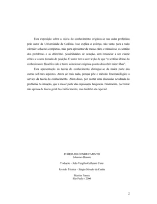 2
Esta exposição sobre a teoria do conhecimento originou-se nas aulas proferidas
pelo autor da Universidade de Colônia. Isso explica o esforço, não tanto para a tudo
oferecer soluções completas, mas para apresentar de modo claro e minucioso os sentido
dos problemas e as diferentes possibilidades de solução, sem renunciar a um exame
crítico e a uma tomada de posição. O autor tem a convicção de que “o sentido último do
conhecimento filosófico não é tanto solucionar enigmas quanto descobrir maravilhas”.
Esta apresentação da teoria do conhecimento distingue-se da maior parte das
outras sob três aspectos. Antes de mais nada, porque põe o método fenomenológico a
serviço da teoria do conhecimento. Além disso, por conter uma discussão detalhada do
problema da intuição, que a maior parte das exposições tangencia. Finalmente, por tratar
não apenas da teoria geral do conhecimento, mas também da especial.
TEORIA DO CONHECIMENTO
Johannes Hessen
Tradução – João Vergílio Gallerani Cuter
Revisão Técnica – Sérgio Sérvulo da Cunha
Martins Fontes
São Paulo - 2000
 