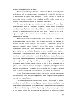 20
contém existirem efetivamente no objeto.
O conceito de verdade que obtivemos a partir da consideração fenomenológica do
conhecimento pode ser chamado conceito transcendente de verdade, vale dizer, ele tem
a transcendência do objeto como pressuposto. É esse o conceito de verdade da
consciência ingênua e também o da consciência científica. Ambos visam, com a
verdade, a concordância do conteúdo do pensamento com o objeto.
Não basta, porém, que um conhecimento seja verdadeiro. Devemos chegar
também à certeza de que ele é verdadeiro. Surge assim a seguinte questão: em que posso
reconhecer um conhecimento como verdadeiro? Essa é a questão acerca do critério da
verdade. Os achados fenomenológicos nada dizem sobre a existência de tal critério.
Apenas a exigência desse critério pertence ao fenômeno do conhecimento, não a
satisfação dessa exigência.
O fenômeno do conhecimento humano fica, assim, esclarecido no que diz respeito
a suas características principais. Ficou claro, ao mesmo tempo, que esse fenômeno faz
fronteira com três esferas distintas. Como dissemos, o conhecimento possui três
elementos principais: sujeito, "imagem" e objeto. Pelo sujeito, o fenômeno do
conhecimento confina com a esfera psicológica; pela "imagem", com a esfera lógica;
pelo objeto, com a ontológica. Enquanto processo psicológico num sujeito, o
conhecimento é objeto da psicologia. Vê-se de imediato que a psicologia não pode
solucionar as questões referentes à essência do conhecimento humano. Como nossa
investigação fenomenológica mostrou, o conhecimento consiste na apreensão espiritual
de um objeto. Ora, a psicologia se abstém, em sua investigação dos processos de
pensamento, dessa referência objetual. Como já foi dito, ela dirige sua atenção para a
gênese e para o curso dos processos psicológicos. Ela pergunta como o pensamento se
dá e não se o pensamento é verdadeiro, isto é, se concorda com seu objeto. A pergunta
sobre o conteúdo de verdade do conhecimento está fora, portanto, de seu domínio.
Se, não obstante, ela tentasse responder a essa questão, ocorreria uma rematada
metábasis eis állo génos, uma passagem para outra ordem. É aqui exatamente que reside
o erro de base do psicologismo.
Com seu segundo elemento, o conhecimento ascende à esfera lógica. A "imagem"
do objeto no sujeito é uma estrutura lógica e, enquanto tal, objeto da lógica. Mas,
também aqui, imediatamente se vê que a lógica não é capaz de resolver o problema do
conhecimento. Ela investiga as estruturas lógicas enquanto tais, sua constituição interna
e suas relações mútuas. Ela pergunta sobre a concordância do pensamento consigo
 