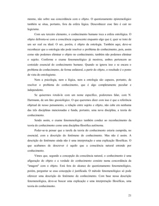 21
mesmo, não sobre sua concordância com o objeto. O questionamento epistemológico
também se situa, portanto, fora da esfera lógica. Desconhecer esse fato é cair no
logicismo.
Com seu terceiro elemento, o conhecimento humano toca a esfera ontológica. O
objeto defronta-se com a consciência cognoscente enquanto algo que é, quer se trate de
um ser real ou ideal. O ser, porém, é objeto da ontologia. Também aqui, deve-se
reconhecer que a ontologia não pode resolver o problema do conhecimento, pois, assim
como não podemos eliminar o objeto no conhecimento, também não podemos eliminar
o sujeito. Conforme o exame fenomenológico já mostrou, ambos pertencem ao
conteúdo essencial do conhecimento humano. Quando se ignora isso e se encara o
problema do conhecimento, de forma unilateral, a partir do objeto, o resultado é o ponto
de vista do ontologismo.
Nem a psicologia, nem a lógica, nem a ontologia são capazes, portanto, de
resolver o problema do conhecimento, que é algo completamente peculiar e
independente.
Se quisermos rotulá-lo com um nome específico, poderemos falar, com N.
Hartmann, de um fato gnosiológico. O que queremos dizer com isso é que a referência
objetual de nosso pensamento, a relação entre sujeito e objeto, não cabe em nenhuma
das três disciplinas mencionadas e funda, portanto, uma nova disciplina, a teoria do
conhecimento.
Sendo assim, o exame fenomenológico também conduz ao reconhecimento da
teoria do conhecimento como uma disciplina filosófica autônoma.
Poder-se-ia pensar que a tarefa da teoria do conhecimento estaria cumprida, no
essencial, com a descrição do fenômeno do conhecimento. Mas não é assim. A
descrição do fenômeno ainda não é uma interpretação e uma explicação filosóficas. O
que acabamos de descrever é aquilo que a consciência natural entende por
conhecimento.
Vimos que, segundo a concepção da consciência natural, o conhecimento é uma
afiguração do objeto e a verdade do conhecimento consiste numa concordância da
"imagem" com o objeto. Está fora do alcance do questionamento fenomenológico,
porém, perguntar se essa concepção é justificada. O método fenomenológico só pode
oferecer uma descrição do fenômeno do conhecimento. Com base nessa descrição
fenomenológica, deve-se buscar uma explicação e uma interpretação filosóficas, uma
teoria do conhecimento.
 