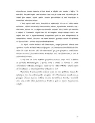 23
conhecimento quando fixamos o olhar sobre a relação entre sujeito e objeto. Na
descrição fenomenológica caracterizamos essa relação como uma determinação do
sujeito pelo objeto. Agora, porém, também perguntamos se essa concepção da
consciência natural é a correta.
Como veremos mais tarde, numerosos e importantes teóricos do conhecimento
definiram a relação num sentido diametralmente oposto. Segundo eles, a situação real é
exatamente inversa: não é o objeto que determina o sujeito, mas o sujeito que determina
o objeto. A consciência cognoscente não se comporta receptivamente frente a seu
objeto, mas ativa e espontaneamente. Pergunta-se qual das duas interpretações do
conhecimento humano é a correta. De forma abreviada, podemos chamar esse problema
de questão sobre a essência do conhecimento humano.
Até agora, quando falamos em conhecimento, sempre pensamos apenas numa
apreensão racional do objeto. O que se pergunta é se, além desse conhecimento racional,
existe um outro, de outro tipo, um conhecimento que, por oposição ao conhecimento
racional-discursivo, poderíamos chamar de intuitivo. Essa é a questão sobre os tipos de
conhecimento humano.
Existe ainda um último problema que entrou em nosso campo visual ao término
da descrição fenomenológica: a questão sobre o critério da verdade. Se existe
conhecimento verdadeiro, como posso reconhecer sua verdade? Qual é o critério que me
diz em cada caso se um conhecimento é verdadeiro ou não?
O problema do conhecimento divide-se, assim, em cinco problemas parciais. No
restante do livro, eles serão discutidos um após o outro. Mostraremos, em cada caso, as
principais soluções dadas ao problema no curso da história da filosofia, e assumindo
então uma posição crítica, indicaremos a direção na qual nós mesmos buscamos uma
solução.
 
