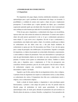 24
A POSSIBILIDADE DO CONHECIMENTO
1. O dogmatismo
Por dogmatismo (do grego dógma, doutrina estabelecida) entendemos a posição
epistemológica para a qual o problema do conhecimento não chega a ser levantado. A
possibilidade e a realidade do contato entre sujeito e objeto são pura e simplesmente
pressupostas. É auto-evidente que o sujeito apreende seu objeto, que a consciência
cognoscente apreende aquilo que está diante dela. Esse ponto de vista é sustentado por
uma confiança na razão humana que ainda não foi acometida por nenhuma dúvida.
O fato de que, para o dogmatismo, o conhecimento não chega a ser um problema,
repousa sobre uma visão errônea da essência do conhecimento. O contato entre sujeito e
objeto não pode parecer questionável se não se vê que o conhecimento apresenta-se
numa relação. É o que ocorre com o dogmático. Ele não vê que o conhecimento é,
essencialmente, uma relação entre sujeito e objeto. Ao contrário, acredita que os objetos
de conhecimento nos são dados como tais, e não pela função mediadora do
conhecimento (e apenas por ela). Ele desconsidera esta Última. E isso vale não apenas
para o campo da percepção, mas também para o do pensamento. Segundo a concepção
do dogmatismo, os objetos da percepção nos seriam dados diretamente, corporeamente,
e assim também os objetos do pensamento. Num caso desconsidera-se a percepção por
meio da qual determinados objetos nos são dados; no outro, desconsidera-se a função
pensante. O mesmo ocorre quanto ao conhecimento dos valores. Também os valores
estão, para o dogmático, pura e simplesmente aí. O fato de pressuporem uma
consciência valorativa permanece, para ele, tão oculto quanto o fato de todos os objetos
de conhecimento exigirem uma consciência cognoscente. Aqui como lá, ele
desconsidera o sujeito e sua função.
Segundo o que foi dito, pode-se falar de um dogmatismo teórico, ético e religioso.
A primeira forma de dogmatismo diz respeito ao conhecimento teórico; as duas últimas,
ao conhecimento dos valores. O dogmatismo ético lida com o conhecimento moral; o
religioso, com o conhecimento religioso.
Sendo a atitude do homem ingênuo, o dogmatismo é, tanto psicológica quanto
historicamente, o primeiro e mais antigo dos pontos de vista. No período inicial da
filosofia grega, ele predominou de modo quase generalizado. As reflexões
epistemológicas estão, de modo geral, afastadas do pensamento dos pré-socráticos (os
filósofos jônios da natureza, os eleatas, Heráclito, os pitagóricos). Esses pensadores são
 