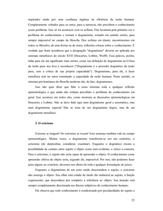 25
inspirados ainda por uma confiança ingênua na eficiência da razão humana.
Completamente voltados para os entes, para a natureza, não percebem o conhecimento
como problema. Isso só irá acontecer com os sofistas. Eles levantam pela primeira vez o
problema do conhecimento e tornam o dogmatismo, tomado em sentido estrito, para
sempre impossível no campo da filosofia. Dos sofistas em diante, encontraremos em
todos os filósofos, de uma forma ou de outra, reflexões críticas sobre o conhecimento. É
verdade que Kant acreditava que a designação "dogmatismo" deveria ser aplicada aos
sistemas metafísicos do século XVII (Descartes, Leibniz, Wolff). Essa palavra, porém,
tinha para ele um significado mais estrito, como sua definição de dogmatismo na Critica
da razão pura nos leva a reconhecer ("Dogmatismo é o proceder dogmático da razão
pura, sem a crítica de sua própria capacidade"). Dogmatismo, para ele, é fazer
metafísica sem ter antes examinado a capacidade da razão humana. Neste sentido, os
sistemas pré-kantianos da filosofia moderna são, de fato, dogmatismos.
Isso não quer dizer que falte a esses sistemas toda e qualquer reflexão
epistemológica e que ainda não tenham percebido o problema do conhecimento em
geral. Isso acontece em todos eles, como mostram as discussões epistemológicas em
Descartes e Leibniz. Não se deve falar aqui num dogmatismo geral e axiomático, mas
num dogmatismo especial Não se trata de um dogmatismo lógico, mas de um
dogmatismo metafísico.
2. O ceticismo
Extrema se tangunt! Os extremos se tocam! Esta sentença também vale no campo
epistemológico. Muitas vezes, o dogmatismo transforma-se em seu contrário, o
ceticismo (de sképtesthai, considerar, examinar). Enquanto o dogmático encara a
possibilidade de contato entre sujeito e objeto como auto-evidente, o cético a contesta.
Para o ceticismo, o sujeito não seria capaz de apreender o objeto. O conhecimento como
apreensão efetiva do objeto seria, segundo ele, impossível. Por isso, não podemos fazer
juízo algum; ao contrário, devemos nos abster de toda e qualquer formulação de juízos.
Enquanto o dogmatismo de um certo modo desconsidera o sujeito, o ceticismo
não enxerga o objeto. Seu olhar está colado de modo tão unilateral ao sujeito, à função
cognoscente, que desconhece por completo a referência ao objeto. Sua atenção está
sempre completamente direcionada aos fatores subjetivos do conhecimento humano.
Ele observa que todo conhecimento é condicionado por peculiaridades do sujeito e
 