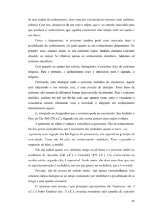26
de seus órgãos de conhecimento, bem como por circunstâncias externas (meio ambiente,
cultura). Com isso, desaparece de sua vista o objeto, que é, no entanto, necessário para
que aconteça o conhecimento, que significa exatamente uma relação entre um sujeito e
um objeto.
Como o dogmatismo, o ceticismo também pode estar associado tanto à
possibilidade do conhecimento em geral quanto de um conhecimento determinado. No
primeiro caso, estamos diante de um ceticismo lógico, também chamado ceticismo
absoluto ou radical. Se referir-se apenas ao conhecimento metafísico, falaremos de
ceticismo metafísico.
Com respeito ao campo dos valores, distinguimos o ceticismo ético do ceticismo
religioso. Para o primeiro, o conhecimento ético é impossível; para o segundo, o
religioso.
Finalmente, cabe distinguir ainda o ceticismo metódico do sistemático. Aquele
está relacionado a um método; este, a uma posição de princípio. Esses tipos de
ceticismo não passam de diferentes formas dessa posição de princípio. Mas o ceticismo
metódico consiste em pôr em dúvida tudo que aparece como certo e verdadeiro à
consciência natural, eliminando toda a inverdade e atingindo um conhecimento
absolutamente seguro.
É, sobretudo na Antiguidade que o ceticismo pode ser encontrado. Seu fundador é
Pirro de Élis (360-270 a.C.). Segundo ele, não ocorre contato entre sujeito e objeto.
A apreensão do objeto é vedada à consciência cognoscente. Não há conhecimento.
De dois juízos contraditórios, um é exatamente tão verdadeiro quanto o outro. Isso
representa uma negação das leis lógicas do pensamento, em especial do princípio de
contradição. Como não há juízo ou conhecimento verdadeiro, Pirro recomenda a
suspensão do juízo, a epokhé.
Não tão radical quanto este ceticismo antigo ou pirrônico é o ceticismo médio ou
acadêmico de Arcesilau (241 a.C.) e Carnéades (129 a.C.). Um conhecimento no
sentido estrito, segundo eles, é impossível. Sendo assim, não devo mais dizer que esta
ou aquela proposição é verdadeira, mas sim que parece ser verdadeira, que é verossímil.
Portanto, não há certeza no sentido estrito, mas apenas verossimilhança. Este
ceticismo médio distingue-se do antigo exatamente por estabelecer a possibilidade de se
chegar a uma opinião verossímil.
O ceticismo mais recente, cujos principais representantes são Enesidemo (séc. I
a.C.) e Sexto Empírico (séc. II d.C.), envereda novamente pelo caminho do ceticismo
 