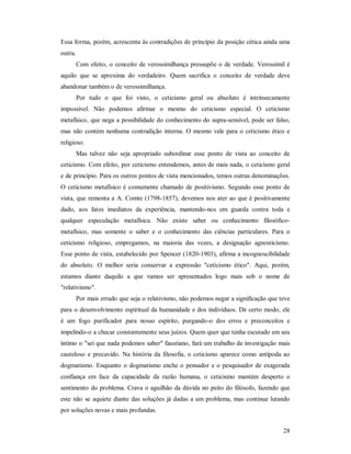 28
Essa forma, porém, acrescenta às contradições de princípio da posição cética ainda uma
outra.
Com efeito, o conceito de verossimilhança pressupõe o de verdade. Verossímil é
aquilo que se aproxima do verdadeiro. Quem sacrifica o conceito de verdade deve
abandonar também o de verossimilhança.
Por tudo o que foi visto, o ceticismo geral ou absoluto é intrinsecamente
impossível. Não podemos afirmar o mesmo do ceticismo especial. O ceticismo
metafísico, que nega a possibilidade do conhecimento do supra-sensível, pode ser falso,
mas não contém nenhuma contradição interna. O mesmo vale para o ceticismo ético e
religioso.
Mas talvez não seja apropriado subordinar esse ponto de vista ao conceito de
ceticismo. Com efeito, por ceticismo entendemos, antes de mais nada, o ceticismo geral
e de princípio. Para os outros pontos de vista mencionados, temos outras denominações.
O ceticismo metafísico é comumente chamado de positivismo. Segundo esse ponto de
vista, que remonta a A. Comte (1798-1857), devemos nos ater ao que é positivamente
dado, aos fatos imediatos da experiência, mantendo-nos em guarda contra toda e
qualquer especulação metafísica. Não existe saber ou conhecimento filosófico-
metafísico, mas somente o saber e o conhecimento das ciências particulares. Para o
ceticismo religioso, empregamos, na maioria das vezes, a designação agnosticismo.
Esse ponto de vista, estabelecido por Spencer (1820-1903), afirma a incognoscibilidade
do absoluto. O melhor seria conservar a expressão "ceticismo ético". Aqui, porém,
estamos diante daquilo a que vamos ser apresentados logo mais sob o nome de
"relativismo".
Por mais errado que seja o relativismo, não podemos negar a significação que teve
para o desenvolvimento espiritual da humanidade e dos indivíduos. De certo modo, ele
é um fogo purificador para nosso espírito, purgando-o dos erros e preconceitos e
impelindo-o a checar constantemente seus juízos. Quem quer que tenha escutado em seu
íntimo o "sei que nada podemos saber" faustiano, fará um trabalho de investigação mais
cauteloso e precavido. Na história da filosofia, o ceticismo aparece como antípoda ao
dogmatismo. Enquanto o dogmatismo enche o pensador e o pesquisador de exagerada
confiança em face da capacidade da razão humana, o ceticismo mantém desperto o
sentimento do problema. Crava o aguilhão da dúvida no peito do filósofo, fazendo que
este não se aquiete diante das soluções já dadas a um problema, mas continue lutando
por soluções novas e mais profundas.
 