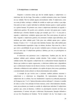 29
3. O subjetivismo e o relativismo
Enquanto o ceticismo ensina que não há verdade alguma, o subjetivismo e o
relativismo não vão tão longe. Para ambos, a verdade certamente existe, mas é limitada
em sua validade. Não há verdade alguma universalmente válida. O subjetivismo, como
seu nome já indica, restringe a validade da verdade ao sujeito que conhece e que julga.
Este pode ser tanto o sujeito individual ou indivíduo humano quanto o sujeito genérico
ou o gênero humano. No primeiro caso, temos o subjetivismo individual; no segundo, o
subjetivismo genérico. De acordo com o primeiro, um juízo vale apenas para o sujeito
individual que o formula. Quando eu julgo, por exemplo, que 2 X 2 = 4, esse juízo é,
segundo o subjetivismo, verdadeiro apenas para mim. Para outra pessoa, ele pode ser
falso. Segundo o subjetivismo genérico, há certamente verdades supra-individuais, mas
nenhuma que tenha validade geral. Todo juízo tem validade apenas para o gênero
humano. O juízo 2 X 2 = 4 vale para todo indivíduo humano. Que valha também para
seres diferentemente organizados é algo, no mínimo, duvidoso. Seja como for, o fato é
que existe a possibilidade de que um juízo verdadeiro para os homens seja falso para
seres de outro tipo. O subjetivismo genérico é idêntico, por isso, ao psicologismo ou
antropologismo.
O relativismo tem parentesco com o subjetivismo. Também para ele, não há
qualquer validade geral, nenhuma verdade absoluta. Toda verdade é relativa, tem
validade restrita. Mas enquanto o subjetivismo faz o conhecimento humano depender de
fatores que residem no sujeito cognoscente, o relativismo enfatiza mais a dependência
que o conhecimento humano tem de fatores externos. Como fatores externos considera,
sobretudo a influência do meio ambiente e do espírito da época, bem como a pertinência
a um determinado círculo cultural e os fatores determinantes nele contidos.
A exemplo do que ocorria com o ceticismo, também podemos encontrar o
subjetivismo e o relativismo na Antiguidade. Os representantes clássicos do
subjetivismo são os sofistas. Sua tese fundamental é expressa na conhecida proposição
de Protágoras (séc. V a.C.) "pánton khremáton métron ánthropos": o homem é a medida
de todas as coisas. Esse princípio do homo mensura, como é abreviadamente chamado,
muito provavelmente era tomado no sentido do subjetivismo individual. O subjetivismo
genérico que, como já dissemos, é idêntico ao psicologismo encontra até hoje seus
representantes. O mesmo vale para o relativismo. Recentemente, Spengler defendeu-o
em seu livro Decadência do Ocidente. "Só há verdades", diz ele, "em relação a uma
 