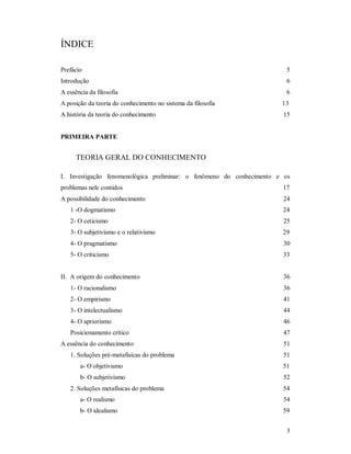 3
ÍNDICE
Prefácio 5
Introdução 6
A essência da filosofia 6
A posição da teoria do conhecimento no sistema da filosofia 13
A história da teoria do conhecimento 15
PRIMEIRA PARTE
TEORIA GERAL DO CONHECIMENTO
I. Investigação fenomenológica preliminar: o fenômeno do conhecimento e os
problemas nele contidos 17
A possibilidade do conhecimento 24
1 -O dogmatismo 24
2- O ceticismo 25
3- O subjetivismo e o relativismo 29
4- O pragmatismo 30
5- O criticismo 33
II. A origem do conhecimento 36
1- O racionalismo 36
2- O empirismo 41
3- O intelectualismo 44
4- O apriorismo 46
Posicionamento crítico 47
A essência do conhecimento 51
1. Soluções pré-metafisicas do problema 51
a- O objetivismo 51
b- O subjetivismo 52
2. Soluções metafísicas do problema 54
a- O realismo 54
b- O idealismo 59
 