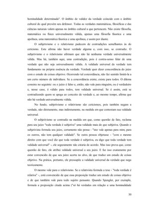 30
hominalidade determinada". O âmbito de validez da verdade coincide com o âmbito
cultural do qual provém seu defensor. Todas as verdades matemáticas, filosóficas e das
ciências naturais valem apenas no âmbito cultural a que pertencem. Não existe filosofia,
matemática ou física universalmente válida, apenas uma filosofia fáustica e uma
apolínea, uma matemática fáustica e uma apolínea, e assim por diante.
O subjetivismo e o relativismo padecem de contradições semelhantes às do
ceticismo. Este afirma não haver verdade alguma e, com isso, se contradiz. O
subjetivismo e o relativismo afirmam que não há nenhuma verdade universalmente
válida. Mas há, também aqui, uma contradição, pois é contra-senso falar de uma
verdade que não seja universalmente válida. A validade universal da verdade tem
fundamento na própria essência da verdade. Verdade quer dizer concordância do juízo
com o estado de coisas objetivo. Ocorrendo tal concordância, não faz sentido limitá-la a
um certo número de indivíduos. Se a concordância existe, existe para todos. O dilema
consiste no seguinte: ou o juízo é falso e, então, não vale para ninguém, ou é verdadeiro
e, nesse caso, é válido para todos, tem validade universal. Se é assim, está se
contradizendo quem se apega ao conceito de verdade e, ao mesmo tempo, afirma que
não há verdade universalmente válida.
No fundo, subjetivismo e relativismo são ceticismos, pois também negam a
verdade, não diretamente, mas indiretamente, na medida em que contestam sua validade
universal.
O subjetivismo se contradiz na medida em que, como questão de fato, reclama
para seu juízo "toda verdade é subjetiva" uma validade mais do que subjetiva. Quando o
subjetivista formula seu juízo, certamente não pensa - "isto vale apenas para mim; para
os outros, não tem qualquer validade". Se outra pessoa objetasse - "com o mesmo
direito com que você diz que toda verdade é subjetiva, eu digo que toda verdade tem
validade universal" -, ele seguramente não estaria de acordo. Mas isso prova que, como
questão de fato, ele atribui validade universal a seu juízo. E faz isso exatamente por
estar convencido de que seu juízo acerta no alvo, de que traduz um estado de coisas
objetivo. Na prática, portanto, ele pressupõe a validade universal da verdade que nega
teoricamente.
O mesmo vale para o relativismo. Se o relativista formula a tese - "toda verdade é
relativa" -, está convencido de que essa proposição traduz um estado de coisas objetivo
e de que também vale para todo sujeito pensante. Quando Spengler, por exemplo,
formula a proposição citada acima ("só há verdades em relação a uma hominalidade
 
