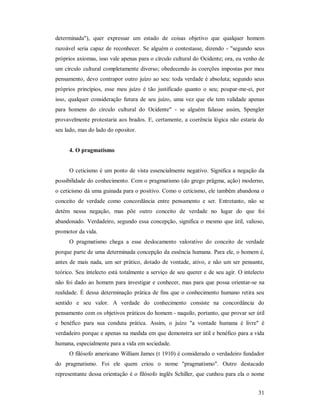 31
determinada"), quer expressar um estado de coisas objetivo que qualquer homem
razoável seria capaz de reconhecer. Se alguém o contestasse, dizendo - "segundo seus
próprios axiomas, isso vale apenas para o círculo cultural do Ocidente; ora, eu venho de
um círculo cultural completamente diverso; obedecendo às coerções impostas por meu
pensamento, devo contrapor outro juízo ao seu: toda verdade é absoluta; segundo seus
próprios princípios, esse meu juízo é tão justificado quanto o seu; poupar-me-ei, por
isso, qualquer consideração futura de seu juízo, uma vez que ele tem validade apenas
para homens do círculo cultural do Ocidente" - se alguém falasse assim, Spengler
provavelmente protestaria aos brados. E, certamente, a coerência lógica não estaria do
seu lado, mas do lado do opositor.
4. O pragmatismo
O ceticismo é um ponto de vista essencialmente negativo. Significa a negação da
possibilidade do conhecimento. Com o pragmatismo (do grego prâgma, ação) moderno,
o ceticismo dá uma guinada para o positivo. Como o ceticismo, ele também abandona o
conceito de verdade como concordância entre pensamento e ser. Entretanto, não se
detém nessa negação, mas põe outro conceito de verdade no lugar do que foi
abandonado. Verdadeiro, segundo essa concepção, significa o mesmo que útil, valioso,
promotor da vida.
O pragmatismo chega a esse deslocamento valorativo do conceito de verdade
porque parte de uma determinada concepção da essência humana. Para ele, o homem é,
antes de mais nada, um ser prático, dotado de vontade, ativo, e não um ser pensante,
teórico. Seu intelecto está totalmente a serviço de seu querer e de seu agir. O intelecto
não foi dado ao homem para investigar e conhecer, mas para que possa orientar-se na
realidade. É dessa determinação prática de fins que o conhecimento humano retira seu
sentido e seu valor. A verdade do conhecimento consiste na concordância do
pensamento com os objetivos práticos do homem - naquilo, portanto, que provar ser útil
e benéfico para sua conduta prática. Assim, o juízo "a vontade humana é livre" é
verdadeiro porque e apenas na medida em que demonstra ser útil e benéfico para a vida
humana, especialmente para a vida em sociedade.
O filósofo americano William James (t 1910) é considerado o verdadeiro fundador
do pragmatismo. Foi ele quem criou o nome "pragmatismo". Outro destacado
representante dessa orientação é o filósofo inglês Schiller, que cunhou para ela o nome
 