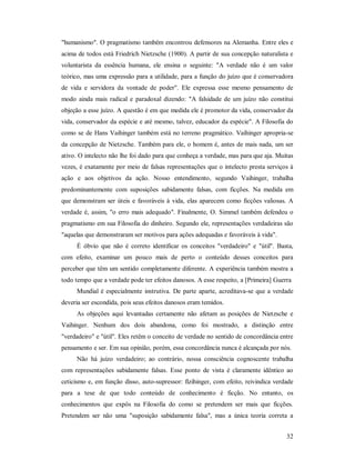 32
"humanismo". O pragmatismo também encontrou defensores na Alemanha. Entre eles e
acima de todos está Friedrich Nietzsche (1900). A partir de sua concepção naturalista e
voluntarista da essência humana, ele ensina o seguinte: "A verdade não é um valor
teórico, mas uma expressão para a utilidade, para a função do juízo que é conservadora
de vida e servidora da vontade de poder". Ele expressa esse mesmo pensamento de
modo ainda mais radical e paradoxal dizendo: "A falsidade de um juízo não constitui
objeção a esse juízo. A questão é em que medida ele é promotor da vida, conservador da
vida, conservador da espécie e até mesmo, talvez, educador da espécie". A Filosofia do
como se de Hans Vaihinger também está no terreno pragmático. Vaihinger apropria-se
da concepção de Nietzsche. Também para ele, o homem é, antes de mais nada, um ser
ativo. O intelecto não lhe foi dado para que conheça a verdade, mas para que aja. Muitas
vezes, é exatamente por meio de falsas representações que o intelecto presta serviços à
ação e aos objetivos da ação. Nosso entendimento, segundo Vaihinger, trabalha
predominantemente com suposições sabidamente falsas, com ficções. Na medida em
que demonstram ser úteis e favoráveis à vida, elas aparecem como ficções valiosas. A
verdade é, assim, "o erro mais adequado". Finalmente, O. Simmel também defendeu o
pragmatismo em sua Filosofia do dinheiro. Segundo ele, representações verdadeiras são
"aquelas que demonstraram ser motivos para ações adequadas e favoráveis à vida".
É óbvio que não é correto identificar os conceitos "verdadeiro" e "útil". Basta,
com efeito, examinar um pouco mais de perto o conteúdo desses conceitos para
perceber que têm um sentido completamente diferente. A experiência também mostra a
todo tempo que a verdade pode ter efeitos danosos. A esse respeito, a [Primeira] Guerra
Mundial é especialmente instrutiva. De parte aparte, acreditava-se que a verdade
deveria ser escondida, pois seus efeitos danosos eram temidos.
As objeções aqui levantadas certamente não afetam as posições de Nietzsche e
Vaihinger. Nenhum dos dois abandona, como foi mostrado, a distinção entre
"verdadeiro" e "útil". Eles retêm o conceito de verdade no sentido de concordância entre
pensamento e ser. Em sua opinião, porém, essa concordância nunca é alcançada por nós.
Não há juízo verdadeiro; ao contrário, nossa consciência cognoscente trabalha
com representações sabidamente falsas. Esse ponto de vista é claramente idêntico ao
ceticismo e, em função disso, auto-supressor: fízihinger, com efeito, reivindica verdade
para a tese de que todo conteúdo de conhecimento é ficção. No entanto, os
conhecimentos que expôs na Filosofia do como se pretendem ser mais que ficções.
Pretendem ser não uma "suposição sabidamente falsa", mas a única teoria correta a
 