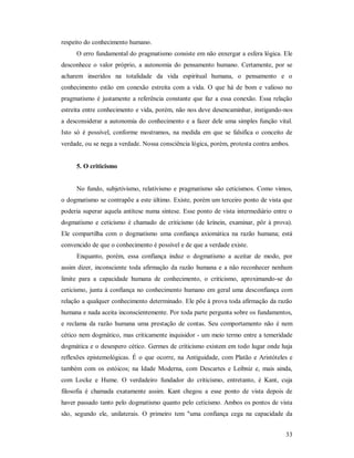 33
respeito do conhecimento humano.
O erro fundamental do pragmatismo consiste em não enxergar a esfera lógica. Ele
desconhece o valor próprio, a autonomia do pensamento humano. Certamente, por se
acharem inseridos na totalidade da vida espiritual humana, o pensamento e o
conhecimento estão em conexão estreita com a vida. O que há de bom e valioso no
pragmatismo é justamente a referência constante que faz a essa conexão. Essa relação
estreita entre conhecimento e vida, porém, não nos deve desencaminhar, instigando-nos
a desconsiderar a autonomia do conhecimento e a fazer dele uma simples função vital.
Isto só é possível, conforme mostramos, na medida em que se falsifica o conceito de
verdade, ou se nega a verdade. Nossa consciência lógica, porém, protesta contra ambos.
5. O criticismo
No fundo, subjetivismo, relativismo e pragmatismo são ceticismos. Como vimos,
o dogmatismo se contrapõe a este último. Existe, porém um terceiro ponto de vista que
poderia superar aquela antítese numa síntese. Esse ponto de vista intermediário entre o
dogmatismo e ceticismo é chamado de criticismo (de krínein, examinar, pôr à prova).
Ele compartilha com o dogmatismo uma confiança axiomática na razão humana; está
convencido de que o conhecimento é possível e de que a verdade existe.
Enquanto, porém, essa confiança induz o dogmatismo a aceitar de modo, por
assim dizer, inconsciente toda afirmação da razão humana e a não reconhecer nenhum
limite para a capacidade humana de conhecimento, o criticismo, aproximando-se do
ceticismo, junta à confiança no conhecimento humano em geral uma desconfiança com
relação a qualquer conhecimento determinado. Ele põe à prova toda afirmação da razão
humana e nada aceita inconscientemente. Por toda parte pergunta sobre os fundamentos,
e reclama da razão humana uma prestação de contas. Seu comportamento não é nem
cético nem dogmático, mas criticamente inquisidor - um meio termo entre a temeridade
dogmática e o desespero cético. Germes de criticismo existem em todo lugar onde haja
reflexões epistemológicas. É o que ocorre, na Antiguidade, com Platão e Aristóteles e
também com os estóicos; na Idade Moderna, com Descartes e Leibniz e, mais ainda,
com Locke e Hume. O verdadeiro fundador do criticismo, entretanto, é Kant, cuja
filosofia é chamada exatamente assim. Kant chegou a esse ponto de vista depois de
haver passado tanto pelo dogmatismo quanto pelo ceticismo. Ambos os pontos de vista
são, segundo ele, unilaterais. O primeiro tem "uma confiança cega na capacidade da
 