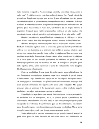 34
razão humana"; o segundo é "a desconfiança adquirida, sem crítica prévia, contra a
razão pura". O criticismo supera essas duas unilaterais idades. Ele é "aquele método da
atividade de filosofar que investiga tanto a fonte de suas afirmações e objeções quanto
os fundamentos sobre os quais repousam; um método que nos dá a esperança de atingir
a certeza". Comparado aos outros, esse ponto de vista aparece como o mais maduro. "O
primeiro passo nos assuntos da razão pura, característico de sua própria infância, é
dogmático. 0 segundo passo é cético e testemunha a cautela de um juízo escolado pela
experiência. Agora, porém, é necessário um terceiro passo, o de um juízo adulto e viril".
Quanto à questão sobre a possibilidade do conhecimento, o criticismo é o único
ponto de vista correto. Esse juízo não significa, porém, a admissão da filosofia kantiana.
Devemos distinguir o criticismo enquanto método do criticismo enquanto sistema.
Em Kant, o criticismo significa ambas as coisas: não apenas um método que G filósofo
utiliza e opõe ao dogmatismo e ao ceticismo, mas também o resultado objetivo a que
chegou com a ajuda desse método. Nessa medida, o criticismo de Kant representa uma
manifestação particular do criticismo. Quando, pouco acima, chamávamos o criticismo
de o único ponto de vista correto, pensávamos no criticismo em geral e não na
manifestação particular que ele encontrou em Kant. A aceitação do criticismo geral
nada significa, afinal, senão reconhecer a teoria do conhecimento como disciplina
filosófica autônoma e fundamental.
Contra a possibilidade de uma teoria do conhecimento, tem-se objetado que ela
quer fundamentar o conhecimento ao mesmo tempo que o pressupõe, já que ela mesma
é conhecimento. Hegel formulou essa objeção em sua Enciclopédia do seguinte modo:
"A investigação do conhecimento não pode ocorrer senão conhecendo; investigar esse
assim chamado instrumento não significa outra coisa senão conhecê-lo. Mas querer
conhecer antes de conhecer é tão incongruente quanto a sábia resolução daquele
escolástico - aprender a nadar antes de aventurar-se na água".
Essa objeção seria pertinente caso a teoria do conhecimento tivesse a pretensão de
ser totalmente livre de pressupostos, isto é, se quisesse provar a possibilidade do
conhecimento anteriormente a tudo mais. Seria, de fato, uma contradição alguém querer
salvaguardar a possibilidade do conhecimento pela via do conhecimento. No primeiro
passo do conhecimento, esse alguém já pressuporia aquela possibilidade. Mas a teoria
do conhecimento não pretende estar livre de pressupostos nesse sentido.
Muito pelo contrário, parte do pressuposto de que o conhecimento é possível. A
partir desse ponto de vista, envereda por um exame crítico dos fundamentos do
 