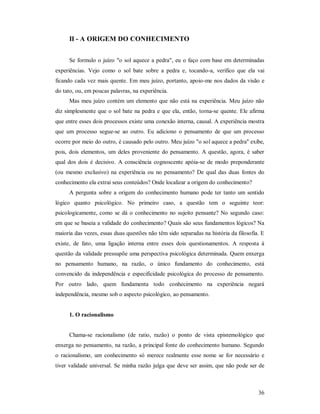 36
II - A ORIGEM DO CONHECIMENTO
Se formulo o juízo "o sol aquece a pedra", eu o faço com base em determinadas
experiências. Vejo como o sol bate sobre a pedra e, tocando-a, verifico que ela vai
ficando cada vez mais quente. Em meu juízo, portanto, apoio-me nos dados da visão e
do tato, ou, em poucas palavras, na experiência.
Mas meu juízo contém um elemento que não está na experiência. Meu juízo não
diz simplesmente que o sol bate na pedra e que ela, então, torna-se quente. Ele afirma
que entre esses dois processos existe uma conexão interna, causal. A experiência mostra
que um processo segue-se ao outro. Eu adiciono o pensamento de que um processo
ocorre por meio do outro, é causado pelo outro. Meu juízo "o sol aquece a pedra" exibe,
pois, dois elementos, um deles proveniente do pensamento. A questão, agora, é saber
qual dos dois é decisivo. A consciência cognoscente apóia-se de modo preponderante
(ou mesmo exclusivo) na experiência ou no pensamento? De qual das duas fontes do
conhecimento ela extrai seus conteúdos? Onde localizar a origem do conhecimento?
A pergunta sobre a origem do conhecimento humano pode ter tanto um sentido
lógico quanto psicológico. No primeiro caso, a questão tem o seguinte teor:
psicologicamente, como se dá o conhecimento no sujeito pensante? No segundo caso:
em que se baseia a validade do conhecimento? Quais são seus fundamentos lógicos? Na
maioria das vezes, essas duas questões não têm sido separadas na história da filosofia. E
existe, de fato, uma ligação interna entre esses dois questionamentos. A resposta à
questão da validade pressupõe uma perspectiva psicológica determinada. Quem enxerga
no pensamento humano, na razão, o único fundamento do conhecimento, está
convencido da independência e especificidade psicológica do processo de pensamento.
Por outro lado, quem fundamenta todo conhecimento na experiência negará
independência, mesmo sob o aspecto psicológico, ao pensamento.
1. O racionalismo
Chama-se racionalismo (de ratio, razão) o ponto de vista epistemológico que
enxerga no pensamento, na razão, a principal fonte do conhecimento humano. Segundo
o racionalismo, um conhecimento só merece realmente esse nome se for necessário e
tiver validade universal. Se minha razão julga que deve ser assim, que não pode ser de
 