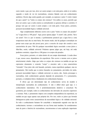 37
outro modo e que, por isso, deve ser assim sempre e em toda parte, então (e só então),
segundo o modo de ver do racionalismo, estamos lidando com um conhecimento
autêntico. Ocorre algo assim quando, por exemplo, eu expresso o juízo "o todo é maior
do que a parte" ou "todos os corpos são extensos". Em ambos os casos, percebo que
deve ser assim e que a razão estaria se contradizendo se quisesse afirmar o contrário. E
porque tem que ser assim é assim sempre e em toda parte. Esses juízos, portanto,
possuem necessidade lógica e validade universal.
Algo completamente diferente ocorre com o juízo "todos os corpos são pesados"
ou "a água ferve a 100 graus". Aqui, posso apenas julgar: "é assim"; não, porém, "deve
ser assim". Em si e por si mesmo, é perfeitamente pensável que a água ferva a uma
temperatura mais alta ou mais baixa. Do mesmo modo, não há qualquer contradição em
pensar num corpo que não possui peso, pois o conceito de corpo não contém a nota
característica do peso. Não há qualquer necessidade lógica associada a esses juízos e
falta-lhes, assim, validade universal. Podemos apenas julgar que, até hoje, até onde
pudemos constatar, a água ferve a 100 graus e os corpos são pesados.
Esses juízos, portanto, só valem dentro de um campo determinado. A razão disso
é que, nesses casos, dependemos da experiência. Não ocorre o mesmo com os juízos
anteriormente citados. Julgo que todos os corpos são extensos na medida em que me
represento claramente o conceito "corpo" e encontro nele a nota característica
"extensão". Esse juízo não está baseado, portanto, numa experiência qualquer, mas no
pensamento. Daí resulta que os juízos baseados no pensamento, provindos da razão,
possuem necessidade lógica e validade universal; os outros, não. Assim, prossegue o
racionalista, todo conhecimento genuíno depende do pensamento. É o pensamento,
portanto, a verdadeira fonte e fundamento do conhecimento humano.
É óbvio que um determinado tipo de conhecimento serviu de modelo à
interpretação racionalista do conhecimento. E não é difícil dizer qual seja: é o
conhecimento matemático. Ele é predominantemente dedutivo e conceitual. Na
geometria, por exemplo, todos os conhecimentos são derivados de conceitos superiores
e axiomas. Nela, o pensamento impera com completa independência da experiência, na
medida em que segue apenas suas próprias leis. Por isso, todos os juízos que formula
distinguem-se pelas notas características da necessidade lógica e da validade universal.
Se todo o conhecimento humano for concebido e interpretado segundo esse tipo de
conhecimento, teremos o racionalismo em sua forma mais imediata. Se considerarmos
mais de perto a história do racionalismo, encontraremos aí uma explicação importante
 