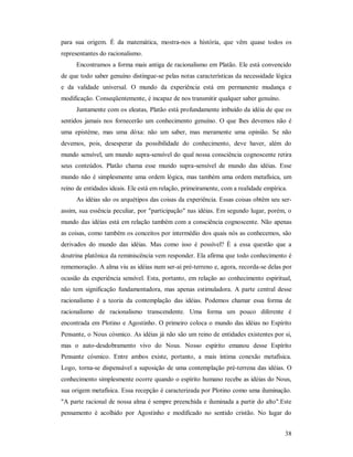 38
para sua origem. É da matemática, mostra-nos a história, que vêm quase todos os
representantes do racionalismo.
Encontramos a forma mais antiga de racionalismo em Platão. Ele está convencido
de que todo saber genuíno distingue-se pelas notas características da necessidade lógica
e da validade universal. O mundo da experiência está em permanente mudança e
modificação. Conseqüentemente, é incapaz de nos transmitir qualquer saber genuíno.
Juntamente com os eleatas, Platão está profundamente imbuído da idéia de que os
sentidos jamais nos fornecerão um conhecimento genuíno. O que lhes devemos não é
uma epistéme, mas uma dóxa: não um saber, mas meramente uma opinião. Se não
devemos, pois, desesperar da possibilidade do conhecimento, deve haver, além do
mundo sensível, um mundo supra-sensível do qual nossa consciência cognoscente retira
seus conteúdos. Platão chama esse mundo supra-sensível de mundo das idéias. Esse
mundo não é simplesmente uma ordem lógica, mas também uma ordem metafísica, um
reino de entidades ideais. Ele está em relação, primeiramente, com a realidade empírica.
As idéias são os arquétipos das coisas da experiência. Essas coisas obtêm seu ser-
assim, sua essência peculiar, por "participação" nas idéias. Em segundo lugar, porém, o
mundo das idéias está em relação também com a consciência cognoscente. Não apenas
as coisas, como também os conceitos por intermédio dos quais nós as conhecemos, são
derivados do mundo das idéias. Mas como isso é possível? É a essa questão que a
doutrina platônica da reminiscência vem responder. Ela afirma que todo conhecimento é
rememoração. A alma viu as idéias num ser-aí pré-terreno e, agora, recorda-se delas por
ocasião da experiência sensível. Esta, portanto, em relação ao conhecimento espiritual,
não tem significação fundamentadora, mas apenas estimuladora. A parte central desse
racionalismo é a teoria da contemplação das idéias. Podemos chamar essa forma de
racionalismo de racionalismo transcendente. Uma forma um pouco diferente é
encontrada em Plotino e Agostinho. O primeiro coloca o mundo das idéias no Espírito
Pensante, o Nous cósmico. As idéias já não são um reino de entidades existentes por si,
mas o auto-desdobramento vivo do Nous. Nosso espírito emanou desse Espírito
Pensante cósmico. Entre ambos existe, portanto, a mais íntima conexão metafísica.
Logo, torna-se dispensável a suposição de uma contemplação pré-terrena das idéias. O
conhecimento simplesmente ocorre quando o espírito humano recebe as idéias do Nous,
sua origem metafísica. Essa recepção é caracterizada por Plotino como uma iluminação.
"A parte racional de nossa alma é sempre preenchida e iluminada a partir do alto".Este
pensamento é acolhido por Agostinho e modificado no sentido cristão. No lugar do
 