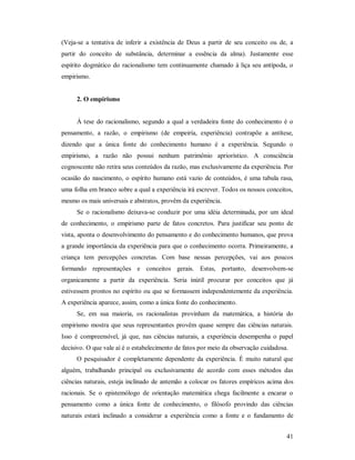 41
(Veja-se a tentativa de inferir a existência de Deus a partir de seu conceito ou de, a
partir do conceito de substância, determinar a essência da alma). Justamente esse
espírito dogmático do racionalismo tem continuamente chamado à liça seu antípoda, o
empirismo.
2. O empirismo
À tese do racionalismo, segundo a qual a verdadeira fonte do conhecimento é o
pensamento, a razão, o empirismo (de empeiría, experiência) contrapõe a antítese,
dizendo que a única fonte do conhecimento humano é a experiência. Segundo o
empirismo, a razão não possui nenhum patrimônio apriorístico. A consciência
cognoscente não retira seus conteúdos da razão, mas exclusivamente da experiência. Por
ocasião do nascimento, o espírito humano está vazio de conteúdos, é uma tabula rasa,
uma folha em branco sobre a qual a experiência irá escrever. Todos os nossos conceitos,
mesmo os mais universais e abstratos, provêm da experiência.
Se o racionalismo deixava-se conduzir por uma idéia determinada, por um ideal
de conhecimento, o empirismo parte de fatos concretos. Para justificar seu ponto de
vista, aponta o desenvolvimento do pensamento e do conhecimento humanos, que prova
a grande importância da experiência para que o conhecimento ocorra. Primeiramente, a
criança tem percepções concretas. Com base nessas percepções, vai aos poucos
formando representações e conceitos gerais. Estas, portanto, desenvolvem-se
organicamente a partir da experiência. Seria inútil procurar por conceitos que já
estivessem prontos no espírito ou que se formassem independentemente da experiência.
A experiência aparece, assim, como a única fonte do conhecimento.
Se, em sua maioria, os racionalistas provinham da matemática, a história do
empirismo mostra que seus representantes provêm quase sempre das ciências naturais.
Isso é compreensível, já que, nas ciências naturais, a experiência desempenha o papel
decisivo. O que vale aí é o estabelecimento de fatos por meio da observação cuidadosa.
O pesquisador é completamente dependente da experiência. É muito natural que
alguém, trabalhando principal ou exclusivamente de acordo com esses métodos das
ciências naturais, esteja inclinado de antemão a colocar os fatores empíricos acima dos
racionais. Se o epistemólogo de orientação matemática chega facilmente a encarar o
pensamento como a única fonte de conhecimento, o filósofo provindo das ciências
naturais estará inclinado a considerar a experiência como a fonte e o fundamento de
 