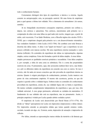 42
todo o conhecimento humano.
Costumamos distinguir dois tipos de experiência: a interna e a externa. Aquela
consiste na autopercepção; esta, na percepção sensível. Há uma forma de empirismo
para a qual apenas a última tem validade. Nós a chamamos de sensualismo ( de sensus,
sentido).
Já na Antiguidade encontramos concepções empiristas, primeiro nos sofistas e,
depois, nos estóicos e epicuristas. Nos estóicos, encontramos pela primeira vez a
comparação da alma com uma tábua na qual nada está escrito, imagem que, a partir de
então, será recorrente. É na Idade Moderna, com a filosofia inglesa dos séculos XVII e
XVIII, que o empirismo chegará pela primeira vez a um desenvolvimento sistemático.
Seu verdadeiro fundador é John Locke (1632-1704). Ele combate com toda firmeza a
doutrina das idéias inatas. A alma é um "papel em branco"; que a experiência vai aos
poucos cobrindo com marcas escritas. Há uma experiência externa (sensação) e outra
interna (reflexão). Os conteúdos da experiência são idéias ou representações, algumas
simples, outras complexas. Estas são formadas a partir de idéias simples. A essas idéias
simples pertencem as qualidades sensíveis primárias e secundárias. Uma idéia complexa
é, por exemplo, a idéia de uma coisa ou substância. Ela é a soma das propriedades
sensíveis da coisa. O pensamento, aqui, não acrescenta nenhum fator novo, mas limita-
se a pôr os diferentes dados da experiência em conexão uns com os outros. Se isso é
correto, não há nada em nossos conceitos que não provenha da experiência interna ou
externa. Quanto à origem psicológica do conhecimento, portanto, Locke manteve um
ponto de vista estritamente empirista. O mesmo não aconteceu, porém, no que diz
respeito à questão sobre a validade lógica. Embora todos os conteúdos do conhecimento
provenham da experiência, ensina ele, sua validade lógica não se limita à experiência.
Há muitas verdades completamente independentes da experiência e que, por isso, têm
validade universal. A esse grupo pertencem, sobretudo as verdades da matemática. O
fundamento de sua validade não está na experiência, mas no pensamento. Assim, o
princípio empirista é violado por Locke quando admite verdades a priori.
O empirismo de Locke será desenvolvido por David Hume (1711-1776). Ele
divide as "idéias" (perceptions) de Locke em impressões (impressions) e idéias (ideas).
Por impressões entende as percepções nítidas que temos quando estamos vendo,
ouvindo, tocando em algo, etc. Existem, assim, impressões de sensação e impressões de
reflexão.
Por idéias, entende as representações menos nítidas da memória e da fantasia que
 