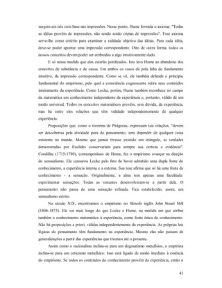 43
surgem em nós com base nas impressões. Nesse ponto, Hume formula o axioma: "Todas
as idéias provêm de impressões, não sendo senão cópias de impressões". Esse axioma
serve-lhe como critério para examinar a validade objetiva das idéias. Para cada idéia,
deve-se poder apontar uma impressão correspondente. Dito de outra forma, todos os
nossos conceitos devem poder ser atribuídos a algo intuitivamente dado.
E só nessa medida que eles estarão justificados. Isto leva Hume ao abandono dos
conceitos de substância e de causa. Em ambos os casos dá pela falta do fundamento
intuitivo, da impressão correspondente. Como se vê, ele também defende o princípio
fundamental do empirismo, pelo qual a consciência cognoscente retira seus conteúdos
inteiramente da experiência. Como Locke, porém, Hume também reconhece no campo
da matemática um conhecimento independente da experiência e, portanto, válido de um
modo universal. Todos os conceitos matemáticos provêm, sem dúvida, da experiência,
mas há entre eles relações que têm validade independentemente de qualquer
experiência.
Proposições que, como o teorema de Pitágoras, expressam tais relações, "devem
ser descobertas pela atividade pura do pensamento, sem depender de qualquer coisa
existente no mundo. Mesmo que jamais tivesse existido um triângulo, as verdades
demonstradas por Euclides conservariam para sempre sua certeza e evidência".
Condillac (1715-1780), contemporâneo de Hume, fez o empirismo avançar na direção
do sensualismo. Ele censurou Locke pelo fato de haver admitido uma dupla fonte do
conhecimento, a experiência interna e a externa. Sua tese afirma que só há uma fonte de
conhecimento - a sensação. Originalmente, a alma tem apenas uma faculdade:
experimentar sensações. Todas as restantes desenvolveram-se a partir dela. O
pensamento não passa de uma sensação refinada. Fica estabelecido, assim, um
sensualismo estrito.
No século XIX, encontramos o empirismo no filósofo inglês John Stuart Mill
(1806-1873). Ele vai mais longe do que Locke e Hume, na medida em que atribui
também o conhecimento matemático à experiência, como fonte única do conhecimento.
Não há proposições a priori, válidas independentemente da experiência. As próprias leis
lógicas do pensamento têm fundamento na experiência. Mesmo elas não passam de
generalizações a partir das experiências que tivemos até o presente.
Assim como o racionalista inclina-se para um dogmatismo metafísico, o empirista
inclina-se para um ceticismo metafísico. Isso está ligado de modo imediato à essência
do empirismo. Se todos os conteúdos do conhecimento provêm da experiência, então o
 