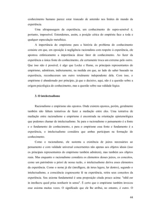 44
conhecimento humano parece estar trancado de antemão nos limites do mundo da
experiência.
Uma ultrapassagem da experiência, um conhecimento do supra-sensível é,
portanto, impossível. Entendemos, assim, a posição cética do empirista face a toda e
qualquer especulação metafísica.
A importância do empirismo para a história do problema do conhecimento
consiste em que, em oposição à negligência racionalista com respeito à experiência, ele
apontou enfaticamente a importância desse fator de conhecimento. Ao fazer da
experiência a única fonte do conhecimento, ele certamente troca um extremo pelo outro.
Que isso não é possível, é algo que Locke e Hume, os principais representantes do
empirismo, admitiram, indiretamente, na medida em que, ao lado do saber baseado na
experiência, reconheceram um outro totalmente independente dela. Com isso, o
empirismo é abandonado por princípio, já que o decisivo, aqui, não é a questão sobre a
origem psicológica do conhecimento, mas a questão sobre sua validade lógica
3. O intelectualismo
Racionalismo e empirismo são opostos. Onde existem opostos, porém, geralmente
também não faltam tentativas de fazer a mediação entre eles. Uma tentativa de
mediação entre racionalismo e empirismo é encontrada na orientação epistemológica
que podemos chamar de intelectualismo. Se para o racionalismo o pensamento é a fonte
e o fundamento do conhecimento, e para o empirismo essa fonte e fundamento é a
experiência, o intelectualismo considera que ambas participam na formação do
conhecimento.
Como o racionalismo, ele sustenta a existência de juízos necessários ao
pensamento e com validade universal concernentes não apenas aos objetos ideais (isso
os principais representantes do empirismo também admitem), mas também aos objetos
reais. Mas enquanto o racionalismo considera os elementos desses juízos, os conceitos,
como um patrimônio a priori de nossa razão, o intelectualismo deriva esses elementos
da experiência. Como o nome já diz (inrelligere, de inrus legere, ler dentro), segundo o
intelectualismo, a consciência cognoscente lê na experiência, retira seus conceitos da
experiência. Seu axioma fundamental é uma proposição citada pouco acima: "nihil esr
in inrellecru quod prius nonfuerir in sensu". É certo que o empirismo também invocou
esse axioma muitas vezes. O significado que ele lhe atribui, no entanto, é outro. O
 