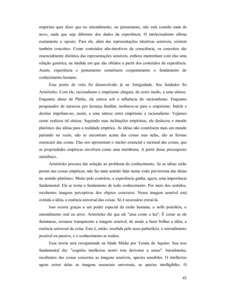45
empirista quer dizer que no entendimento, no pensamento, não está contido nada de
novo, nada que seja diferente dos dados da experiência. O intelectualismo afirma
exatamente o oposto. Para ele, além das representações intuitivas sensíveis, existem
também conceitos. Como conteúdos não-intuitivos da consciência, os conceitos são
essencialmente distintos das representações sensíveis, embora mantenham com elas uma
relação genética, na medida em que são obtidos a partir dos conteúdos da experiência.
Assim, experiência e pensamento constituem conjuntamente o fundamento do
conhecimento humano.
Esse ponto de vista foi desenvolvido já na Antiguidade. Seu fundador foi
Aristóteles. Com ele, racionalismo e empirismo chegam, de certo modo, a uma síntese.
Enquanto aluno de Platão, ele estava sob a influência do racionalismo. Enquanto
pesquisador da natureza por herança familiar, inclinava-se para o empirismo. Índole e
destino impeliam-no, assim, a uma síntese entre empirismo e racionalismo. Vejamos
como realizou tal síntese. Seguindo suas inclinações empiristas, ele deslocou o mundo
platônico das idéias para a realidade empírica. As idéias não constituem mais um mundo
pairando no vazio, não se encontram acima das coisas mas nelas, são as formas
essenciais das coisas. Elas nos apresentam o núcleo essencial e racional das coisas, que
as propriedades empíricas envolvem como uma membrana. A partir desse pressuposto
metafísico,
Aristóteles procura dar solução ao problema do conhecimento. Se as idéias estão
postas nas coisas empíricas, não faz mais sentido falar numa visão pré-terrena das idéias
no sentido platônico. Muito pelo contrário, a experiência ganha, agora, uma importância
fundamental. Ela se torna o fundamento de todo conhecimento. Por meio dos sentidos,
recebemos imagens perceptivas dos objetos concretos. Nessa imagem sensível está
contida a idéia, a essência universal das coisas. Só é necessário extraí-la.
Isso ocorre graças a um poder especial da razão humana, o nolls poietikós, o
entendimento real ou ativo. Aristóteles diz que ele "atua como a luz". É como se ele
iluminasse, tornasse transparente a imagem sensível, de modo a fazer brilhar a idéia, a
essência universal da coisa. Esta é, então, recebida pelo nous pathetikós, o entendimento
possível ou passivo, e o conhecimento se realiza.
Essa teoria será reorganizada na Idade Média por Tomás de Aquino. Sua tese
fundamental diz: "cognitio intellectus nostri tota derivatur a sensu". Inicialmente,
recebemos das coisas concretas as imagens sensíveis, species sensibiles. O intellectus
agens extrai delas as imagens essenciais universais, as species intelligibiles. O
 