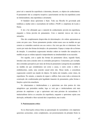 47
priori até o material da experiência e determina, dessarte, os objetos do conhecimento.
O pensamento não se comporta receptiva e passivamente em face da experiência como
no intelectualismo, mas espontânea e ativamente.
O fundador desse apriorismo é Kant. Toda sua filosofia foi governada pela
tendência a mediar entre o racionalismo de Leibniz e Wolff e o empirismo de Locke e
Hume.
E ele o fez afirmando que o material do conhecimento provém da experiência,
enquanto a forma provém do pensamento. Com o material, tem-se em vista as
sensações.
Elas são completamente desprovidas de determinação e de ordem, apresentam-se
como um puro caos. Nosso pensamento produz ordem nesse caos na medida em que
conecta os conteúdos sensíveis uns aos outros e faz com que eles se relacionem. Isso
ocorre por meio das formas da intuição e do pensamento. Espaço e tempo são as formas
da intuição. A consciência cognoscente introduz ordem no tumulto das sensações na
medida em que as ordena espacial e temporalmente na simultaneidade ou na sucessão.
Em seguida, com a ajuda das formas do pensamento (doze, segundo Kant),
introduz uma outra conexão entre os conteúdos perceptivos. Conectamos, por exemplo,
dois conteúdos perceptivos por meio da forma de pensamento (categoria) da causalidade
na medida em que consideramos um como a causa, o outro como o efeito e
estabelecemos, assim, uma conexão causal entre eles. Desse modo, a consciência
cognoscente constrói seu mundo de objetos. Os tijolos são tomados, como vimos, da
experiência. No entanto, a maneira de erguer o edifício, bem como toda a estrutura da
construção são condicionadas pela legalidade imanente do pensamento, pelas formas e
funções a priori da consciência.
Se relacionamos o intelectualismo e o apriorismo aos dois pontos de vista
antagônicos que pretendem mediar, logo se verá que o intelectualismo está mais
próximo do empirismo e que o apriorismo está mais próximo do racionalismo. O
intelectualismo deriva os conceitos da experiência, enquanto o apriorismo rejeita essa
derivação, atribuindo o fator racional não à experiência, mas à razão.
5. Posicionamento crítico
Se às observações criticas feitas na apresentação do racionalismo e do empirismo
quisermos acrescentar, como complemento, um posicionamento de princípio frente às
 