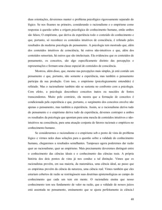 48
duas orientações, deveremos manter o problema psicológico rigorosamente separado do
lógico. Se nos fixamos no primeiro, considerando o racionalismo e o empirismo como
respostas à questão sobre a origem psicológica do conhecimento humano, então ambos
são falsos; O empirismo, que deriva da experiência todo o conteúdo do conhecimento e
que, portanto, só reconhece os conteúdos intuitivos de consciência, é refutado pelos
resultados da moderna psicologia do pensamento. A psicologia tem mostrado que, além
dos conteúdos intuitivos de consciência, há outros não-intuitivos e que, além dos
conteúdos sensoriais, há outros que são intelectuais. Ela evidenciou que os conteúdos de
pensamento, os conceitos, são algo especificamente distinto das percepções e
representações e formam uma classe especial de conteúdos de consciência.
Mostrou, além disso, que, mesmo nas percepções mais simples, já está contido um
pensamento e que, portanto, não somente a experiência, mas também o pensamento
participa da sua produção. Com isso, o empirismo (psicologicamente entendido) é
refutado. Mas o racionalismo também não se sustenta no confronto com a psicologia.
Com efeito, a psicologia desconhece conceitos inatos ou nascidos de fontes
transcendentes. Muito pelo contrário, ela mostra que a formação de conceitos é
condicionada pela experiência e que, portanto, o surgimento dos conceitos envolve não
apenas o pensamento, mas também a experiência. Assim, se o racionalismo deriva tudo
do pensamento e o empirismo deriva tudo da experiência, devemos contrapor a ambos
os resultados da psicologia que apontam para uma mescla de conteúdos intuitivos e não-
intuitivos na consciência, para uma atuação conjunta de fatores racionais e empíricos no
conhecimento humano.
Se considerarmos o racionalismo e o empirismo sob o ponto de vista do problema
lógico e virmos neles duas soluções para a questão sobre a validade do conhecimento
humano, chegaremos a resultados semelhantes. Tampouco agora poderemos dar razão
quer ao racionalismo, quer ao empirismo. Mais precisamente deveremos distinguir entre
o conhecimento das ciências ideais e o conhecimento das ciências reais. A própria
história dos dois pontos de vista já nos conduz a tal distinção. Vimos que os
racionalistas provêm, em sua maioria, da matemática, uma ciência ideal, ao passo que
os empiristas provêm da ciência da natureza, uma ciência real. Vimos também que eles
estariam cobertos de razão se restringissem suas doutrinas epistemológicas ao campo do
conhecimento que cada um tem em mente. O racionalista ensina que nosso
conhecimento tem seu fundamento de valor na razão, que a validade de nossos juízos
está assentada no pensamento, ensinamento que se ajusta perfeitamente às ciência.l
 