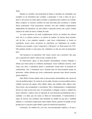 49
ideais.
Quando eu considero uma proposição da lógica (o princípio de contradição, por
exemplo) ou da matemática (por exemplo, a proposição "o todo é maior do que a
parte"), não preciso de modo algum consultar a experiência para conhecer sua verdade.
Basta comparar os conceitos contidos em cada uma delas para reconhecer a verdade
dessas proposições. Essas proposições, portanto, têm uma validade completamente
independente da experiência, ou, para utilizar a expressão técnica, são a priori. Leibniz
chama-as de vérités de raison, verdades de razão.
As coisas passam-se de modo completamente diverso no domínio das ciências
reais, isto é, as ciências naturais e as ciências do espírito. No interior desse domínio,
vale de fato a tese empirista segundo a qual nosso conhecimento se baseia na
experiência, nossos juízos encontram na experiência seu fundamento de verdade.
Tomemos, por exemplo, o juízo "a água ferve a 100 graus", ou "Kant nasceu em 1724".
Não podemos decidir se esses juízos são verdadeiros ou não por meio do pensamento
puro.
Eles baseiam-se na experiência. Não valem a priori, mas a posteriori. São, para
usar a expressão de Leibniz, vérités de fait, verdades de fato.
Se observarmos, agora, as duas posições intermediárias, seremos obrigados a
afirmar que fazem justiça às evidências psicológicas. Essas evidências mostram, como
vimos, que tanto a experiência quanto o pensamento tomam parte na produção do
conhecimento. Ora, é exatamente essa a doutrina tanto do inte1ectualismo quanto do
apriorismo. Ambos afirmam que nosso conhecimento apresenta tanto fatores racionais
quanto empíricos.
Mais difícil é formar opinião sobre as duas posições intermediárias sob o ponto de
vista do problema lógico. No modo de ver de ambas, há juízos com necessidade estrita e
validade universal não apenas sobre objetos ideais, mas também sobre objetos reais.
Nesse ponto, elas acompanham o racionalismo. Mas a fundamentação é completamente
diversa em cada um dos dois casos. O racionalismo é obrigado a apoiar a validade dos
juízos referentes a objetos reais na suposição de uma harmonia preestabelecida entre a
realidade e as idéias que são inatas ou fluem do transcendente. O intelectualismo é
capaz de resolver esse problema mais facilmente na medida em que põe a realidade
empírica e a consciência cognoscente numa relação interna, genética na medida em que
permite que os conceitos sejam obtidos a partir do material da experiência.
Certamente, ele também faz, com isso, uma pressuposição empírica, a de que a
 