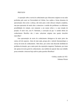 5
PREFÁCIO
A exposição sobre a teoria do conhecimento que oferecemos originou-se nas aulas
proferidas pelo autor na Universidade de Colônia. Isso explica a forma elementar da
apresentação, bem como o esforço, não tanto para a tudo oferecer soluções completas,
mas para apresentar de modo claro e minucioso o sentido dos problemas e as diferentes
possibilidades de solução, sem renunciar a um exame crítico e a uma tomada de
posição. O autor tem, com N. Hartmann, a convicção de que “o sentido último do
conhecimento filosófico não é tanto solucionar enigmas mas quanto descobrir
maravilhas”.
Esta apresentação da teoria do conhecimento distingue-se da maior parte das
outras sob três aspectos. Antes de mais nada, porque põe o método fenomenológico a
serviço da teoria do conhecimento. Além disso, por conter uma discussão detalhada do
problema da intuição, que a maior parte das exposições tangencia. Finalmente, por tratar
não apenas da teoria geral do conhecimento, mas também da especial. Que esse trabalho
possa estimular o interesse hoje redivivo pelas questões filosóficas!
Colônia, outubro de 1925.
Johannes Hessen
 