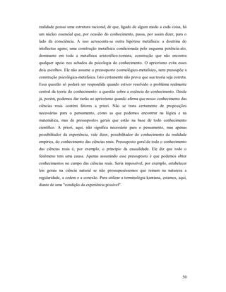 50
realidade possui uma estrutura racional; de que, ligado de algum modo a cada coisa, há
um núcleo essencial que, por ocasião do conhecimento, passa, por assim dizer, para o
lado da consciência. A isso acrescenta-se outra hipótese metafísica: a doutrina do
intellectus agens; uma construção metafísica condicionada pelo esquema potência-ato,
dominante em toda a metafísica aristotélico-tomista, construção que não encontra
qualquer apoio nos achados da psicologia do conhecimento. O apriorismo evita esses
dois escolhos. Ele não assume o pressuposto cosmológico-metafisico, nem pressupõe a
construção psicológica-metafisica. Isto certamente não prova que sua teoria seja correta.
Essa questão só poderá ser respondida quando estiver resolvido o problema realmente
central da teoria do conhecimento: a questão sobre a essência do conhecimento. Desde
já, porém, podemos dar razão ao apriorismo quando afirma que nosso conhecimento das
ciências reais contém fatores a priori. Não se trata certamente de proposições
necessárias para o pensamento, como as que podemos encontrar na lógica e na
matemática, mas de pressupostos gerais que estão na base de todo conhecimento
científico. A priori, aqui, não significa necessário para o pensamento, mas apenas
possibilitador da experiência, vale dizer, possibilitador do conhecimento da realidade
empírica, do conhecimento das ciências reais. Pressuposto geral de todo o conhecimento
das ciências reais é, por exemplo, o princípio da causalidade. Ele diz que todo o
fenômeno tem uma causa. Apenas assumindo esse pressuposto é que podemos obter
conhecimentos no campo das ciências reais. Seria impossível, por exemplo, estabelecer
leis gerais na ciência natural se não pressupuséssemos que reinam na natureza a
regularidade, a ordem e a conexão. Para utilizar a terminologia kantiana, estamos, aqui,
diante de uma "condição da experiência possível".
 