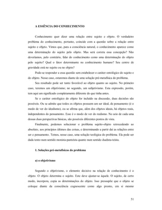 51
A ESSÊNCIA DO CONHECIMENTO
Conhecimento quer dizer uma relação entre sujeito e objeto. O verdadeiro
problema do conhecimento, portanto, coincide com a questão sobre a relação entre
sujeito e objeto. Vimos que, para a consciência natural, o conhecimento aparece como
uma determinação do sujeito pelo objeto. Mas será correta essa concepção? Não
deveríamos, pelo contrário, falar do conhecimento como uma determinação do objeto
pelo sujeito? Qual o fator determinante no conhecimento humano? Seu centro de
gravidade está no sujeito ou no objeto?
Pode-se responder a essa questão sem estabelecer o caráter ontológico do sujeito e
do objeto. Nesse caso, estaremos diante de uma solução pré-metafísica do problema.
Seu resultado pode ser tanto favorável ao objeto quanto ao sujeito. No primeiro
caso, teremos um objetivismo; no segundo, um subjetivismo. Esta expressão, porém,
tem aqui um significado completamente diferente do que tinha antes.
Se o caráter ontológico do objeto for incluído na discussão, duas decisões são
possíveis. Ou se admite que todos os objetos possuem um ser ideal, de pensamento (é o
modo de ver do idealismo), ou se afirma que, além dos objetos ideais, há objetos reais,
independentes do pensamento. Esse é o modo de ver do realismo. No seio de cada uma
dessas duas perspectivas básicas, são possíveis diferentes pontos de vista.
Finalmente, podemos solucionar o problema sujeito-objeto retrocedendo ao
absoluto, aos princípios últimos das coisas, e determinando a partir daí as relações entre
ser e pensamento. Temos, nesse caso, uma solução teológica do problema. Ela pode ser
dada tento num sentido monista-panteísta quanto num sentido dualista-teísta.
1. Soluções pré-metafísicas do problema
a) o objetivismo
Segundo o objetivismo, o elemento decisivo na relação de conhecimento é o
objeto. O objeto determina o sujeito. Este deve ajustar-se àquele. O sujeito, de certo
modo, incorpora, copia as determinações do objeto. Isso pressupõe que o objeto se
coloque diante da consciência cognoscente como algo pronto, em si mesmo
 