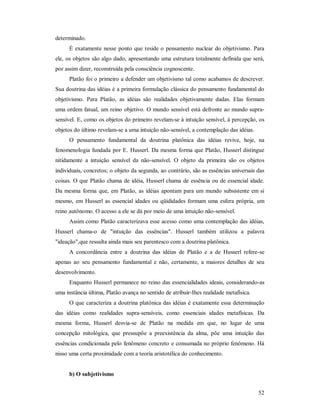 52
determinado.
É exatamente nesse ponto que reside o pensamento nuclear do objetivismo. Para
ele, os objetos são algo dado, apresentando uma estrutura totalmente definida que será,
por assim dizer, reconstruída pela consciência cognoscente.
Platão foi o primeiro a defender um objetivismo tal como acabamos de descrever.
Sua doutrina das idéias é a primeira formulação clássica do pensamento fundamental do
objetivismo. Para Platão, as idéias são realidades objetivamente dadas. Elas formam
uma ordem fatual, um reino objetivo. O mundo sensível está defronte ao mundo supra-
sensível. E, como os objetos do primeiro revelam-se à intuição sensível, à percepção, os
objetos do último revelam-se a uma intuição não-sensível, a contemplação das idéias.
O pensamento fundamental da doutrina platônica das idéias revive, hoje, na
fenomenologia fundada por E. Husserl. Da mesma forma que Platão, Husserl distingue
nitidamente a intuição sensível da não-sensível. O objeto da primeira são os objetos
individuais, concretos; o objeto da segunda, ao contrário, são as essências universais das
coisas. O que Platão chama de idéia, Husserl chama de essência ou de essencial idade.
Da mesma forma que, em Platão, as idéias apontam para um mundo subsistente em si
mesmo, em Husserl as essencial idades ou qüididades formam uma esfera própria, um
reino autônomo. O acesso a ele se dá por meio de uma intuição não-sensível.
Assim como Platão caracterizava esse acesso como uma contemplação das idéias,
Husserl chama-o de "intuição das essências". Husserl também utilizou a palavra
"ideação",que ressalta ainda mais seu parentesco com a doutrina platônica.
A concordância entre a doutrina das idéias de Platão e a de Husserl refere-se
apenas ao seu pensamento fundamental e não, certamente, a maiores detalhes de seu
desenvolvimento.
Enquanto Husserl permanece no reino das essencialidades ideais, considerando-as
uma instância última, Platão avança no sentido de atribuir-Ihes realidade metafísica.
O que caracteriza a doutrina platônica das idéias é exatamente essa determinação
das idéias como realidades supra-sensíveis, como essenciais idades metafísicas. Da
mesma forma, Husserl desvia-se de Platão na medida em que, no lugar de uma
concepção mitológica, que pressupõe a preexistência da alma, põe uma intuição das
essências condicionada pelo fenômeno concreto e consumada no próprio fenômeno. Há
nisso uma certa proximidade com a teoria aristotélica do conhecimento.
b) O subjetivismo
 