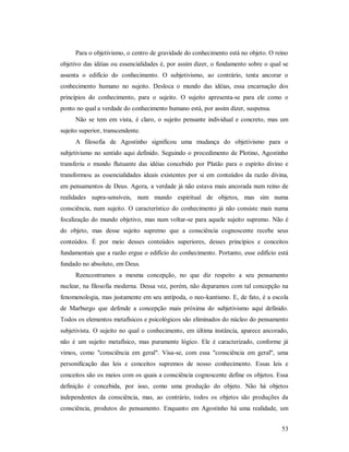 53
Para o objetivismo, o centro de gravidade do conhecimento está no objeto. O reino
objetivo das idéias ou essencialidades é, por assim dizer, o fundamento sobre o qual se
assenta o edifício do conhecimento. O subjetivismo, ao contrário, tenta ancorar o
conhecimento humano no sujeito. Desloca o mundo das idéias, essa encarnação dos
princípios do conhecimento, para o sujeito. O sujeito apresenta-se para ele como o
ponto no qual a verdade do conhecimento humano está, por assim dizer, suspensa.
Não se tem em vista, é claro, o sujeito pensante individual e concreto, mas um
sujeito superior, transcendente.
A filosofia de Agostinho significou uma mudança do objetivismo para o
subjetivismo no sentido aqui definido. Seguindo o procedimento de Plotino, Agostinho
transferiu o mundo flutuante das idéias concebido por Platão para o espírito divino e
transformou as essencialidades ideais existentes por si em conteúdos da razão divina,
em pensamentos de Deus. Agora, a verdade já não estava mais ancorada num reino de
realidades supra-sensíveis, num mundo espiritual de objetos, mas sim numa
consciência, num sujeito. O característico do conhecimento já não consiste mais numa
focalização do mundo objetivo, mas num voltar-se para aquele sujeito supremo. Não é
do objeto, mas desse sujeito supremo que a consciência cognoscente recebe seus
conteúdos. É por meio desses conteúdos superiores, desses princípios e conceitos
fundamentais que a razão ergue o edifício do conhecimento. Portanto, esse edifício está
fundado no absoluto, em Deus.
Reencontramos a mesma concepção, no que diz respeito a seu pensamento
nuclear, na filosofia moderna. Dessa vez, porém, não deparamos com tal concepção na
fenomenologia, mas justamente em seu antípoda, o neo-kantismo. E, de fato, é a escola
de Marburgo que defende a concepção mais próxima do subjetivismo aqui definido.
Todos os elementos metafísicos e psicológicos são eliminados do núcleo do pensamento
subjetivista. O sujeito no qual o conhecimento, em última instância, aparece ancorado,
não é um sujeito metafísico, mas puramente lógico. Ele é caracterizado, conforme já
vimos, como "consciência em geral". Visa-se, com essa "consciência em geral", uma
personificação das leis e conceitos supremos de nosso conhecimento. Essas leis e
conceitos são os meios com os quais a consciência cognoscente define os objetos. Essa
definição é concebida, por isso, como uma produção do objeto. Não há objetos
independentes da consciência, mas, ao contrário, todos os objetos são produções da
consciência, produtos do pensamento. Enquanto em Agostinho há uma realidade, um
 