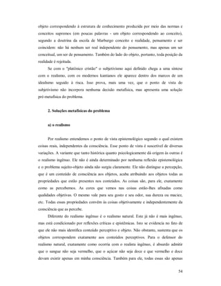 54
objeto correspondendo à estrutura de conhecimento produzida por meio das normas e
conceitos supremos (em poucas palavras - um objeto correspondendo ao conceito),
segundo a doutrina da escola de Marburgo conceito e realidade, pensamento e ser
coincidem: não há nenhum ser real independente do pensamento, mas apenas um ser
conceitual, um ser de pensamento. Também do lado do objeto, portanto, toda posição da
realidade é rejeitada.
Se com o "platônico cristão" o subjetivismo aqui definido chega a uma síntese
com o realismo, com os modernos kantianos ele aparece dentro dos marcos de um
idealismo seguido à risca. Isso prova, mais uma vez, que o ponto de vista do
subjetivismo não incorpora nenhuma decisão metafísica, mas apresenta uma solução
pré-metafísica do problema.
2. Soluções metafísicas do problema
a) o realismo
Por realismo entendemos o ponto de vista epistemológico segundo o qual existem
coisas reais, independentes da consciência. Esse ponto de vista é suscetível de diversas
variações. A variante que tanto histórica quanto psicologicamente dá origem às outras é
o realismo ingênuo. Ele não é ainda determinado por nenhuma reflexão epistemológica
e o problema sujeito-objeto ainda não surgiu claramente. Ele não distingue a percepção,
que é um conteúdo de consciência aos objetos, acaba atribuindo aos objetos todas as
propriedades que estão presentes nos conteúdos. As coisas são, para ele, exatamente
como as percebemos. As cores que vemos nas coisas estão-lhes afixadas como
qualidades objetivas. O mesmo vale para seu gosto e seu odor, sua dureza ou maciez,
etc. Todas essas propriedades convêm às coisas objetivamente e independentemente da
consciência que as percebe.
Diferente do realismo ingênuo é o realismo natural. Este já não é mais ingênuo,
mas está condicionado por reflexões críticas e epistêmicas. Isto se evidencia no fato de
que ele não mais identifica conteúdo perceptivo e objeto. Não obstante, sustenta que os
objetos correspondem exatamente aos conteúdos perceptivos. Para o defensor do
realismo natural, exatamente como ocorria com o realista ingênuo, é absurdo admitir
que o sangue não seja vermelho, que o açúcar não seja doce e que vermelho e doce
devam existir apenas em minha consciência. Também para ele, todas essas são apenas
 