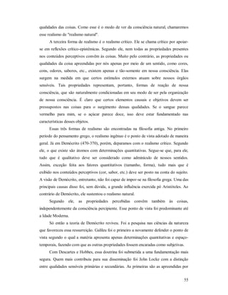 55
qualidades das coisas. Como esse é o modo de ver da consciência natural, chamaremos
esse realismo de "realismo natural".
A terceira forma de realismo é o realismo crítico. Ele se chama crítico por apoiar-
se em reflexões crítico-epistêmicas. Segundo ele, nem todas as propriedades presentes
nos conteúdos perceptivos convêm às coisas. Muito pelo contrário, as propriedades ou
qualidades da coisa apreendidas por nós apenas por meio de um sentido, como cores,
cons, odores, sabores, etc., existem apenas e tão-somente em nossa consciência. Elas
surgem na medida em que certos estímulos externos atuam sobre nossos órgãos
sensíveis. Tais propriedades representam, portanto, formas de reação de nossa
consciência, que são naturalmente condicionadas em seu modo de ser pela organização
de nossa consciência. É claro que certos elementos causais e objetivos devem ser
pressupostos nas coisas para o surgimento dessas qualidades. Se o sangue parece
vermelho para mim, se o açúcar parece doce, isso deve estar fundamentado nas
características desses objetos.
Essas três formas de realismo são encontradas na filosofia antiga. No primeiro
período do pensamento grego, o realismo ingênuo é o ponto de vista adotado de maneira
geral. Já em Demócrito (470-370), porém, deparamos com o realismo crítico. Segundo
ele, o que existe são átomos com determinações quantitativas. Segue-se que, para ele,
tudo que é qualitativo deve ser considerado como adminículo de nossos sentidos.
Assim, exceção feita aos fatores quantitativos (tamanho, forma), tudo mais que é
exibido nos conteúdos perceptivos (cor, sabor, etc.) deve ser posto na conta do sujeito.
A visão de Demócrito, entretanto, não foi capaz de impor-se na filosofia grega. Uma das
principais causas disso foi, sem dúvida, a grande influência exercida pó Aristóteles. Ao
contrário de Demócrito, ele sustentou o realismo natural.
Segundo ele, as propriedades percebidas convêm também às coisas,
independentemente da consciência percipiente. Esse ponto de vista foi predominante até
a Idade Moderna.
Só então a teoria de Demócrito reviveu. Foi a pesquisa nas ciências da natureza
que favoreceu essa ressurreição. Galileu foi o primeiro a novamente defender o ponto de
vista segundo o qual a matéria apresenta apenas determinações quantitativas e espaço-
temporais, fazendo com que as outras propriedades fossem encaradas como subjetivas.
Com Descartes e Hobbes, essa doutrina foi submetida a uma fundamentação mais
segura. Quem mais contribuiu para sua disseminação foi John Locke com a distinção
entre qualidades sensíveis primárias e secundárias. As primeiras são as apreendidas por
 
