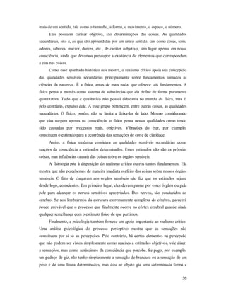 56
mais de um sentido, tais como o tamanho, a forma, o movimento, o espaço, o número.
Elas possuem caráter objetivo, são determinações das coisas. As qualidades
secundárias, isto é, as que são apreendidas por um único sentido, tais como cores, sons,
odores, sabores, maciez, dureza, etc., de caráter subjetivo, têm lugar apenas em nossa
consciência, ainda que devamos pressupor a existência de elementos que correspondam
a elas nas coisas.
Como esse apanhado histórico nos mostra, o realismo crítico apóia sua concepção
das qualidades sensíveis secundárias principalmente sobre fundamentos tomados às
ciências da natureza. É a física, antes de mais nada, que oferece tais fundamentos. A
física pensa o mundo como sistema de substâncias que ela define de forma puramente
quantitativa. Tudo que é qualitativo não possui cidadania no mundo da física, mas é,
pelo contrário, expulso dele. A esse grupo pertencem, entre outras coisas, as qualidades
secundárias. O físico, porém, não se limita a deixa-las de lado. Mesmo considerando
que elas surgem apenas na consciência, o físico pensa nessas qualidades como tendo
sido causadas por processos reais, objetivos. Vibrações do éter, por exemplo,
constituem o estímulo para a ocorrência das sensações de cor e de claridade.
Assim, a física moderna considera as qualidades sensíveis secundárias como
reações da consciência a estímulos determinados. Esses estímulos não são as próprias
coisas, mas influências causais das coisas sobre os órgãos sensíveis.
A fisiologia põe à disposição do realismo crítico outros tantos fundamentos. Ela
mostra que não percebemos de maneira imediata o efeito das coisas sobre nossos órgãos
sensíveis. O fato de chegarem aos órgãos sensíveis não faz que os estímulos sejam,
desde logo, conscientes. Em primeiro lugar, eles devem passar por esses órgãos ou pela
pele para alcançar os nervos sensitivos apropriados. Dos nervos, são conduzidos ao
cérebro. Se nos lembrarmos da estrutura extremamente complexa do cérebro, parecerá
pouco provável que o processo que finalmente ocorre no córtex cerebral guarde ainda
qualquer semelhança com o estímulo físico de que partimos.
Finalmente, a psicologia também fornece um apoio importante ao realismo crítico.
Uma análise psicológica do processo perceptivo mostra que as sensações não
constituem por si só as percepções. Pelo contrário, há certos elementos na percepção
que não podem ser vistos simplesmente como reações a estímulos objetivos, vale dizer,
a sensações, mas como acréscimos da consciência que percebe. Se pego, por exemplo,
um pedaço de giz, não tenho simplesmente a sensação de brancura ou a sensação de um
peso e de uma lisura determinados, mas dou ao objeto giz uma determinada forma e
 