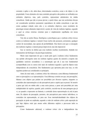57
extensão e aplico a ele, além disso, determinados conceitos, como o de objeto e o de
propriedade. Esses elementos do meu conteúdo perceptivo não podem ser atribuídos aos
estímulos objetivos, mas, pelo contrário, representam adminículos de minha
consciência. Ainda que não se possa provar, a partir disso, que tais acréscimos devam
ser considerados produtos puramente espontâneos de minha consciência e que não
exista qualquer relação entre eles e os estímulos objetivos, esses resultados da
psicologia tornam altamente improvável o ponto de vista do realismo ingênuo, segundo
o qual as coisas externas estariam pura e simplesmente espelhadas em nossa
consciência.
Tais são as razões físicas, fisiológicas e psicológicas que o realismo crítico invoca
contra os realismos ingênuo e natural. Essas razões não possuem, certamente, qualquer
caráter de necessidade, mas apenas de probabilidade. Elas fazem com que a concepção
dos realismos ingênuo e natural pareça improvável, mas não impossível.
Isso se mostra na defesa que esse realismo recebeu recentemente, fundada nos
instrumentos da fisiologia e da psicologia modernas.
Muito mais importante do que o modo pelo qual o realismo crítico fundamenta
sua opinião (divergente tanto do realismo ingênuo quanto do natural) a respeito das
qualidades sensíveis secundárias é a sustentação que dá à sua tese fundamental
(compartilhada com os outros dois tipos de realismo) segundo a qual há objetos reais
independentes da consciência. Dos fundamentos que apresenta para essa tese, os três
seguintes podem ser considerados os principais.
Antes de mais nada, o realismo crítico faz referencia a uma diferença fundamental
entre as percepções e as representações. Essa diferença consiste em que, nas percepções,
lidamos com objetos que podem ser percebidos por diversos sujeitos, enquanto os
conteúdos das representações só são perceptíveis para o sujeito que as possui. Se mostro
a pena que está em minha mão a uma outra pessoa, a pena será percebida por uma
multiplicidade de sujeitos; quando, pelo contrário, recordo-me de uma paisagem que já
vi, ou quando a represento na fantasia, o conteúdo dessa representação só está aí para
mim. Os objetos da percepção, portanto, são perceptíveis para muitos indivíduos; os
conteúdos da representação, só para um. Essa interindividualidade dos objetos de
percepção só pode ser explicada, segundo a visão do realismo crítico, pela suposição de
que haja objetos reais que atuam sobre diferentes sujeitos e provocam neles as
percepções.
Como fundamento adicional, o realismo crítico cita a independência das
 