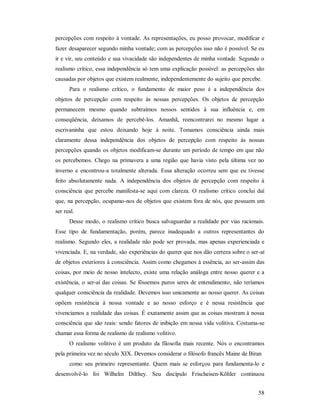 58
percepções com respeito à vontade. As representações, eu posso provocar, modificar e
fazer desaparecer segundo minha vontade; com as percepções isso não é possível. Se eu
ir e vir, seu conteúdo e sua vivacidade são independentes de minha vontade. Segundo o
realismo crítico, essa independência só tem uma explicação possível: as percepções são
causadas por objetos que existem realmente, independentemente do sujeito que percebe.
Para o realismo crítico, o fundamento de maior peso é a independência dos
objetos de percepção com respeito às nossas percepções. Os objetos de percepção
permanecem mesmo quando subtraímos nossos sentidos à sua influência e, em
conseqüência, deixamos de percebê-los. Amanhã, reencontrarei no mesmo lugar a
escrivaninha que estou deixando hoje à noite. Tomamos consciência ainda mais
claramente dessa independência dos objetos de percepção com respeito às nossas
percepções quando os objetos modificam-se durante um período de tempo em que não
os percebemos. Chego na primavera a uma região que havia visto pela última vez no
inverno e encontrou-a totalmente alterada. Essa alteração ocorreu sem que eu tivesse
feito absolutamente nada. A independência dos objetos de percepção com respeito à
consciência que percebe manifesta-se aqui com clareza. O realismo crítico conclui daí
que, na percepção, ocupamo-nos de objetos que existem fora de nós, que possuem um
ser real.
Desse modo, o realismo crítico busca salvaguardar a realidade por vias racionais.
Esse tipo de fundamentação, porém, parece inadequado a outros representantes do
realismo. Segundo eles, a realidade não pode ser provada, mas apenas experienciada e
vivenciada. E, na verdade, são experiências do querer que nos dão certeza sobre o ser-aí
de objetos exteriores à consciência. Assim como chegamos à essência, ao ser-assim das
coisas, por meio de nosso intelecto, existe uma relação análoga entre nosso querer e a
existência, o ser-aí das coisas. Se fôssemos puros seres de entendimento, não teríamos
qualquer consciência da realidade. Devemos isso unicamente ao nosso querer. As coisas
opõem resistência à nossa vontade e ao nosso esforço e é nessa resistência que
vivenciamos a realidade das coisas. É exatamente assim que as coisas mostram à nossa
consciência que são reais: sendo fatores de inibição em nossa vida volitiva. Costuma-se
chamar essa forma de realismo de realismo volitivo.
O realismo volitivo é um produto da filosofia mais recente. Nós o encontramos
pela primeira vez no século XIX. Devemos considerar o filósofo francês Maine de Biran
como seu primeiro representante. Quem mais se esforçou para fundamenta-lo e
desenvolvê-lo foi Wilhelm Dilthey. Seu discípulo Frischeisen-Kõhler continuou
 