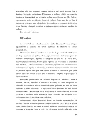59
construindo sobre seus resultados, buscando superar, a partir desse ponto de vista, o
idealismo lógico dos neokantianos. Ultimamente, o realismo volitivo tem emergido
também na fenomenologia de orientação realista, especialmente em Max Scheler.
Apresentamos, assim, as diferentes formas de realismo. Todas elas têm por base à
mesma tese: há objetos reais, independentes da consciência. Só poderemos decidir sobre
o que é correto e incorreto nessa tese na medida em que apresentarmos a antítese do
realismo.
Essa antítese é o idealismo.
b) O idealismo
A palavra idealismo é utilizada em muitos sentidos diferentes. Devemos distinguir
especialmente o idealismo no sentido metafísico do idealismo no sentido
epistemológico.
Chamamos de idealismo metafísico a concepção de que a realidade está baseada
em forças espirituais, em poderes ideais. Aqui, naturalmente, trataremos apenas do
idealismo epistemológico. Equivale à concepção de que não há coisas reais,
independentes da consciência. Como, após a supressão das coisas reais, só restam dois
tipos de objeto, a saber, os existentes na consciência (representações, sentimentos) e os
ideais (objetos da lógica e da matemática), o idealismo deve necessariamente considerar
os pretensos objetos reais quer como objetos existentes na consciência, quer como
objetos ideais. Daí resultam os dois tipos de idealismo: o subjetivo ou psicológico e o
objetivo ou lógico.
Fixemo-nos primeiramente no idealismo subjetivo ou psicológico. Toda a
realidade, para ele, contém-se na consciência do sujeito. As coisas não passam de
conteúdos da consciência. Seu ser consiste em serem percebidas por mim, em serem
conteúdos de minha consciência. Tão logo deixam de ser percebidas por mim, deixam
também de existir. Não lhes cabe um ser independente de minha consciência. O que há
de efetivo é unicamente minha consciência e seus conteúdos. Daí o costume de se
designar esse ponto de vista como consciencialismo.
O representante clássico desse ponto de vista é o filosófico inglês Berkeley. Foi
ele quem cunhou a fórmula adequada para tal posicionamento: esse = percipi. O ser das
coisas consiste em serem percebidas. Se é assim, a pena em minha mão não passa de um
complexo de sensações visuais e táteis. Por trás dessas sensações não existe coisa
 