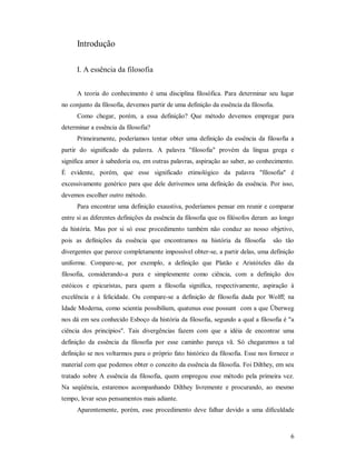 6
Introdução
I. A essência da filosofia
A teoria do conhecimento é uma disciplina filosófica. Para determinar seu lugar
no conjunto da filosofia, devemos partir de uma definição da essência da filosofia.
Como chegar, porém, a essa definição? Que método devemos empregar para
determinar a essência da filosofia?
Primeiramente, poderíamos tentar obter uma definição da essência da filosofia a
partir do significado da palavra. A palavra "filosofia" provém da língua grega e
significa amor à sabedoria ou, em outras palavras, aspiração ao saber, ao conhecimento.
É evidente, porém, que esse significado etimológico da palavra "filosofia" é
excessivamente genérico para que dele derivemos uma definição da essência. Por isso,
devemos escolher outro método.
Para encontrar uma definição exaustiva, poderíamos pensar em reunir e comparar
entre si as diferentes definições da essência da filosofia que os filósofos deram ao longo
da história. Mas por si só esse procedimento também não conduz ao nosso objetivo,
pois as definições da essência que encontramos na história da filosofia são tão
divergentes que parece completamente impossível obter-se, a partir delas, uma definição
uniforme. Compare-se, por exemplo, a definição que Platão e Aristóteles dão da
filosofia, considerando-a pura e simplesmente como ciência, com a definição dos
estóicos e epicuristas, para quem a filosofia significa, respectivamente, aspiração à
excelência e à felicidade. Ou compare-se a definição de filosofia dada por Wolff; na
Idade Moderna, como scientia possibilium, quatenus esse possunt com a que Überweg
nos dá em seu conhecido Esboço da história da filosofia, segundo a qual a filosofia é "a
ciência dos princípios". Tais divergências fazem com que a idéia de encontrar uma
definição da essência da filosofia por esse caminho pareça vã. Só chegaremos a tal
definição se nos voltarmos para o próprio fato histórico da filosofia. Esse nos fornece o
material com que podemos obter o conceito da essência da filosofia. Foi Dilthey, em seu
tratado sobre A essência da filosofia, quem empregou esse método pela primeira vez.
Na seqüência, estaremos acompanhando Dilthey livremente e procurando, ao mesmo
tempo, levar seus pensamentos mais adiante.
Aparentemente, porém, esse procedimento deve falhar devido a uma dificuldade
 