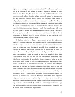 60
alguma que as esteja provocando em minha consciência. O ser da pluma esgota-se no
fato de ser percebida. É bem verdade que Berkeley aplicou seu postulado às coisas
materiais, mas não à alma. Ele reconheceu à alma uma existência autônoma. Fez o
mesmo em relação a Deus. Considerava Deus como sendo a causa do surgimento em
nós das percepções sensíveis. Dessa maneira, ele acreditava poder explicar a
independência destas últimas com respeito a nossos desejos e vontades. O idealismo de
Berkeley tem, portanto, um alicerce metafísico e teológico. É esse alicerce que se deixa
de lado nas novas e novíssimas formas do idealismo subjetivo. Entre elas, podemos citar
o empiriocriticismo defendido por Avenarius e Mach. Sua tese afirma que nada existe
além das sensações. Temos ainda a filosofia da imanência de Schuppe e Schu-bert-
Soldern, segundo a qual todo ser é imanente à consciência. No último filósofo
mencionado, o idealismo subjetivo torna-se solipsismo, o qual reconhece como
existente apenas a consciência de quem conhece.
O idealismo objetivo ou lógico é essencialmente diverso do subjetivo ou
psicológico. Enquanto o idealismo subjetivo parte da consciência do sujeito individual,
o idealismo objetivo toma como ponto de partida a consciência objetiva da ciência, tal
como se expressa nas obras científicas. O conteúdo dessa consciência não é um
complexo de processos psicológicos, mas uma soma de pensamentos, de juízos. Em
outras palavras, não é algo psicológico e real, mas sim lógico e ideal - é um sistema de
juízos. Se procuramos explicar a realidade a partir dessa consciência ideal, dessa
"consciência em geral", isso não quer dizer que transformamos as coisas em dados
psicológicos, em conteúdos de consciência. O que fizemos foi reduzi-Ias a algo
intelectual, a fatores lógicos. Ao contrário do idealista subjetivo, o idealista lógico não
absorve o ser das coisas no fato de essas coisas virem a ser percebidas, mas distingue o
que é dado na percepção da percepção enquanto tal. Nesse dado, porém, ele não vê a
alusão a um objeto real, como faz o realismo crítico, mas considera-o como algo de que
estamos encarregados, ou seja, considera como tarefa do conhecer a definição lógica do
dado na percepção e a transformação desse dado em objeto do conhecimento. Em
oposição ao realismo, para o qual os objetos do conhecimento estão disponíveis
independentemente do pensar, o idealismo lógico vê os objetos como produzidos no
pensamento. Assim, enquanto o idealismo subjetivo toma o objeto do conhecimento por
algo psicológico, por um conteúdo de consciência, e o realismo o considera como algo
real, como um conteúdo parcial do mundo exterior, o idealismo lógico toma-o por algo
de natureza lógica, por um produto do pensamento.
 