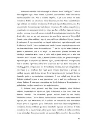 61
Procuremos elucidar com um exemplo a diferença dessas concepções. Tomo na
mão um pedaço e giz. Para o realista, o giz existe exteriormente à minha consciência e
independentemente dela. Para o idealista subjetivo, o giz existe apenas em minha
consciência. Todo o seu ser consiste em ser percebido por mim. Para o idealista lógico,
o giz está nem em mim nem fora de mim; ele não está disponível de antemão, mas deve
ser construído. Isso acontece por meio de meu pensamento. Na medida em que formo o
conceito giz, meu pensamento constrói o objeto giz. Para o idealista lógico, portanto, o
giz não é nem uma coisa real, nem um conteúdo de consciência, mas um conceito. O ser
do giz não é nem um ser real, nem um ser de consciência, mas um ser lógico-ideal.
Quando reduz toda a realidade a algo de natureza lógica, o idealismo lógico é chamado
de panlogismo. É representado hoje em dia pelo neokantismo, especialmente pela escola
de Marburgo. Em H. Cohen, fundador dessa escola, lemos a proposição que contém a
tese fundamental dessa teoria do conhecimento: "O ser não repousa sobre si mesmo; é
apenas o pensamento que o faz surgir". O neokantismo pretende encontrar essa
concepção também em Kant. Vistas as coisas mais de perto, porém, não se pode falar
seriamente disso. Foi antes Fichte, o primeiro continuador de Kant, quem deu um passo
importante para o surgimento do idealismo lógico, quando expandiu o eu cognoscente
num eu absoluto e procurou derivar toda a realidade desse eu. Tanto nele quanto em
Schelling, porém, o lógico ainda não foi totalmente destilado, mas vem amalgamado ao
psicológico e ao metafísico. Foi Hegel quem primeiro determinou o princípio da
realidade enquanto idéia lógica, fazendo do ser das coisas um ser puramente lógico e
chegando, assim, a um panlogismo conseqüente. É bem verdade que há um fator
dinâmico-irracional inerente a esse panlogismo, com o qual nos confrontamos no
método dialético. É nisso que o panlogismo de Hegel distingue-se do neokantiano, o
qual eliminou esse fator e estabeleceu um panlogismo puro.
O idealismo surge, portanto, sob duas formas principais: como idealismo
subjetivo ou psicológico e objetivo ou lógico. Existe entre os dois, como vimos, uma
diferença essencial. Essa diversidade, porém, move-se dentro de uma intuição
fundamental comum. Trata-se da tese idealista de que o objeto do conhecimento não é
algo real, mas ideal. O idealismo não se contenta em formular essa tese, mas também
procura prova-la. Argumenta que é contraditório pensar num objeto independente da
consciência, pois na medida em que penso num objeto, faço dele um conteúdo de minha
consciência. Se, ao mesmo tempo, afirmo que o objeto existe fora de minha consciência,
eu me contradigo. Conseqüentemente, não existem objetos reais fora da consciência,
 