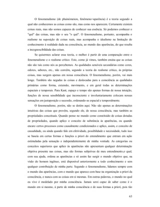 63
O fenomenalismo (de phainómenon, fenômeno=aparência) é a teoria segundo a
qual não conhecemos as coisas como são, mas como nos aparecem. Certamente existem
coisas reais, mas não somos capazes de conhecer sua essência. Só podemos conhecer o
"quê" das coisas, mas não o seu "o quê". O fenomenalismo, portanto, acompanha o
realismo na suposição de coisas reais, mas acompanha o idealismo na limitação do
conhecimento à realidade dada na consciência, ao mundo das aparências, do que resulta
a incognoscibilidade das coisas.
Se quisermos aclarar essa teoria, o melhor é partir de uma comparação entre o
fenomenalismo e o realismo crítico. Este, como já vimos, também ensina que as coisas
não são tais como nós as percebemos. As qualidades sensíveis secundárias como cores,
odores, sabores, etc., não convêm, segundo a teoria do realismo crítico, às próprias
coisas, mas surgem apenas em nossa consciência. O fenomenalismo, porém, vai mais
longe. Também são negadas às coisas e deslocadas para a consciência as qualidades
primárias como forma, extensão, movimento, e em geral todas as determinações
espaciais e temporais. Para Kant, espaço e tempo são apenas formas de nossa intuição,
funções de nossa sensibilidade que inconsciente e involuntariamente colocam nossas
sensações em justaposição e sucessão, ordenando-as espacial e temporalmente.
O fenomenalismo, porém, não se detém aqui. Não são apenas as determinações
intuitivas das coisas que provêm, segundo ele, de nossa consciência, mas também as
propriedades conceituais. Quando penso no mundo como constituído de coisas dotadas
de propriedades, quando aplico o conceito de substância às aparências, ou quando
encaro certos processos como causalmente condicionados e aplico, assim, o conceito de
causalidade, ou ainda quando falo em efetividade, possibilidade e necessidade, tudo isso
se baseia em certas formas e funções a priori do entendimento que entram em ação
estimuladas pela sensação e independentemente de minha vontade. As categorias ou
conceitos superiores que aplico às aparências não apresentam qualquer determinação
objetiva presente nas coisas, mas são formas subjetivas de meu entendimento,o qual,
com sua ajuda, ordena as aparências e só assim faz surgir o mundo objetivo que, na
visão do homem ingênuo, está disponível anteriormente a todo conhecimento e sem
qualquer contribuição de minha parte. Segundo o fenomenalismo, lidamos sempre com
o mundo das aparências, com o mundo que aparece com base na organização a priori da
consciência, e nunca com as coisas em si mesmas. Em outras palavras, o mundo no qual
eu vivo é modelado por minha consciência. Jamais serei capaz de saber como é o
mundo em si mesmo, à parte de minha consciência e de suas formas a priori, pois tão
 