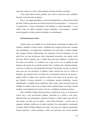 64
logo tento conhecer as coisas, já lhes imponho as formas de minha consciência.
O que tenho diante de mim, portanto, não é mais a coisa-em-si, mas a aparência
da coisa, a coisa tal como me aparece.
Essa é, em rápidas pinceladas, a teoria do fenomenalismo, na forma desenvolvida
por Kant. Podemos apresentar seu núcleo por meio de três proposições: 1. A coisa-em-si
é incognoscível. 2. Nosso conhecimento está limitado ao mundo fenomênico. 3. Esse
mundo surge em minha consciência porque ordenamos e processamos o material
sensível segundo as formas a priori da intuição e do entendimento.
d) Posicionamento crítico
Estamos agora em condição de nos posicionarmos criticamente no debate entre
realismo e idealismo. Como já vimos, o idealismo não consegue mostrar que o realismo
seja contraditório e, em função disso, inadmissível. Por outro lado, o realismo também
não consegue derrotar definitivamente seu adversário. Como já mostramos, ele não
pode fazer com que prevaleçam razões logicamente necessárias, mas apenas razões
prováveis. Parece, portanto, que o conflito mais geral entre idealismo e realismo não
tem como ser resolvido. E é realmente isso o que ocorre se (e na medida em que)
lançamos mão apenas de um método racional. Nem o realismo nem o idealismo deixam-
se provar ou refutar por meios puramente racionais. Uma decisão só parece ser possível
nesse caso por vias irracionais. O realismo volitivo mostrou-nos esta via. Frente ao
idealismo, que pretende fazer do homem um ser puramente intelectual, ele destaca o
aspecto volitivo e enfatiza que o homem é, antes de mais nada, um ser que quer e que
age. Quando o homem, querendo e se esforçando, encontra resistências, vivencia
imediatamente a realidade nessas resistências. Desse modo, nossa convicção acerca da
realidade do mundo exterior não se baseia numa conclusão lógica, mas numa vivência
imediata, numa experiência da vontade. Com isso, o idealismo é superado na prática.
Mas o idealismo também fracassa devido à existência de nosso eu, da qual temos
certeza face a uma auto-intuição imediata. Agostinho já se referia a esse ponto.
Desenvolvendo seus pensamentos, Descartes formulou o célebre cogito ergo sum. Em
meu pensar, em meus atos de pensar - assim reflete Descartes - vivencio meu eu
enquanto realidade certifico-me de minha existência. Em contra-partida à proposição
cartesiana, Maine de Biran afirmaria mais tarde: volo, ergo sum. Ambas as proposições
buscam expressar o mesmo princípio, a saber, que possuímos uma certeza imediata
 
